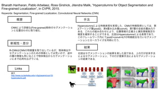 Keywords: Segmentation, Fine-grained Localization, Convolutional Neural Networks (CNN)
新規性・差分
手法
結果
概要
CNNにより詳細な(Fine-grained)物体のセグメンテーショ
ンと位置合わせに取り組む．
R-CNNはCNNの特徴量を取り出しているが，物体検出や
セグメンテーションのための特徴としては荒いので，途中
の層の情報も用いることで物体検出からセグメンテーショ
ンにまで応用を広げている．
Hypercolumnsによる特徴表現を実現した．CNNの特徴取得としては，第
2プーリング層(pool2)，第4畳み込み層(conv4)，第7層の全結合層(fc7)で
ある．これらの組み合わせにより，位置情報の正確さと属性情報推定の
精度を確保することができる．左図はHypercolumnsによる表現であり，
このフレームワーク内にてpool2+conv4+fc7の特徴統合を行いセグメンテ
ーションとローカライズを同時に行う．
右図はセグメンテーションの結果を表した図である．上の行が従来手法
によるセグメンテーション，下の行が提案手法によるセグメンテーショ
ンの結果である．
Bharath Hariharan, Pablo Arbelaez, Ross Girshick, Jitendra Malik, “Hypercolumns for Object Segmentation and
Fine-grained Localization”, in CVPR, 2015.
Links
論文
http://www.cs.berkeley.edu/~rbg/papers/cvpr15/
hypercolumn.pdf
 