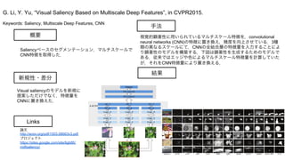 Keywords: Saliency, Multiscale Deep Features, CNN
新規性・差分
手法
結果
概要
Saliencyベースのセグメンテーション．マルチスケールで
CNN特徴を取得した．
視覚的顕著性に用いられているマルチスケール特徴を，convolutional
neural networks (CNN)の特徴に置き換え，精度を向上させている．3種
類の異なるスケールにて，CNNの全結合層の特徴量を入力することによ
り顕著性のモデルを構築する．下図は顕著性を生成するためのモデルで
ある．従来ではエッジや色によるマルチスケール特徴量を計算していた
が，それをCNN特徴量により置き換える．
G. Li, Y. Yu, “Visual Saliency Based on Multiscale Deep Features”, in CVPR2015.
Links
論文
http://arxiv.org/pdf/1503.08663v3.pdf
プロジェクト
https://sites.google.com/site/ligb86/
mdfsaliency/
Visual saliencyのモデルを新規に
提案しただけでなく，特徴量を
CNNに置き換えた．
 