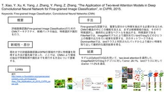 Keywords: Fine-grained Image Classification, Convolutional Neural Networks (CNN)
新規性・差分
手法
結果
概要
詳細画像認識(Fine-grained Image Classification)のための
CNNアーキテクチャ．候補パッチの抽出，特徴選択や識別
を行う．
現在までの詳細画像認識はDPMの領域内で密に特徴量を取
得する方法が最先端であった．ここでは，CNNにより領域
の抽出や特徴取得や識別までを実行する方法について提案
する．
Fine-grainedな認識では，重要な部分から特徴を抽出する必要があるため，
CNNの構造の中にこの機能を加える．まずは候補領域の抽出，その中で
特徴選択し，最終的に必要なベクトルを抽出する．特徴選択である
FilterNetでは，ImageNetモデルにより識別を行いbirdやdogなどのひとつ
上の階層の出力を行い結果を投票する．次のネットワークである
DominantNetでは，birdクラスと判別されたパッチからより細かい特徴を
取り出して最終的な識別結果を得る．
モデルはOxfordのVGGを用いて，two-level attentionを適用した．
ImageNet2012のdogカテゴリに対してerror: 28.1%，birdクラスに対して
はerror: 11.0%を達成．
T. Xiao, Y. Xu, K. Yang, J. Zhang, Y. Peng, Z. Zhang, “The Application of Two-level Attention Models in Deep
Convolutional Neural Network for Fine-grained Image Classification”, in CVPR, 2015.
Links
論文
http://www.cv-foundation.org/openaccess/
content_cvpr_2015/papers/
Xiao_The_Application_of_2015_CVPR_pa
per.pdf
 