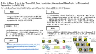 Keywords: Deep Neural Networks (DNN), Fine-grained Recognition, Caltech-UCSD Bird-200-2010 dataset
新規性・差分
手法
結果
概要
Fine-grained認識のために必要な部分的な位置や角度
(alignment)の変化を，ニューラルネットのBack-ward
propagationにより対応する手法の提案．
Fine-grained認識のための位置合わせ(Localization)，角度
合わせ (Alignment)，さらには識別 (Classification)をディー
プラーニング内にて実装した．この仕組みDeep LACを提
案したことが新規性である．
主にValve Linkage Function (VLF)を提案し，識別や位置，角度に関する
誤差をBackward propagationにより繰り返し修正する．Fine-grained認識
では識別に有効な位置や角度を合わせることが非常に重要であるため，
この構造が識別にもダイレクトで効いてくる．下図のように鳥の検出画
像から識別に有効とされる頭部を取り出すだけでなく，特徴抽出のため
の角度まで える仕組みを考案した．
Caltech-UCSD Bird-200-2011, Caltech-UCSD Bird-200-2010 datasetを用
いて実験を行った．提案手法はそれぞれ65.25%, 80.26%とトップの性能
を実現した．
D. Lin, X. Shen, C. Lu, J. Jia, “Deep LAC: Deep Localization, Alignment and Classification for Fine-grained
Recognition”, in CVPR2015.
Links
論文
http://www.cv-foundation.org/openaccess/content_cvpr_2015/
papers/Lin_Deep_LAC_Deep_2015_CVPR_paper.pdf
データセット
http://www.vision.caltech.edu/visipedia/CUB-200-2011.html
 