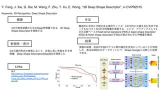 Keywords: 3D Recognition, Deep Shape Descriptor
新規性・差分
手法
結果
概要
3次元物体認識のためのDeep特徴量である，3D Deep
Shape Descriptorを提案する．
3次元幾何形状の検索において，非常に高い性能を示す特
徴量，Deep Shape Descriptor(DeepSD)を提案した．
構造的に形状に分散がある場合やノイズ，3次元的に欠損を含む形状であ
ってもロバストな3次元特徴量を提案する．ここで，アイディアとして3
次元点群ベースのheat kernel signature (HKS)とeigen-shape descriptor
(ESD) & fisher shape descriptor (FSD)の組み合わせに特徴量を構成．
実験の結果，ESDやFSDがクラス間の識別を有効にしていることが判明
した．表はSHREC10データセットにて，Shape Googleと比較した結果
である．
Y. Fang, J. Xie, G. Dai, M. Wang, F. Zhu, T. Xu, E. Wong, “3D Deep Shape Descriptor”, in CVPR2015.
Links
論文
http://www.cv-foundation.org/openaccess/
content_cvpr_2015/papers/
Fang_3D_Deep_Shape_2015_CVPR_pa
per.pdf
 