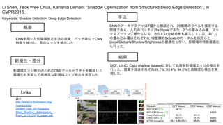 Keywords: Shadow Detection, Deep Edge Detection
新規性・差分
手法
結果
概要
CNNを用いた影領域推定手法の提案．パッチ単位でCNN
特徴を抽出し，影のエッジを検出した．
影領域エッジ検出のためのCNNアーキテクチャを構成した．
最適化も実装して高精度な影領域エッジ検出を実現した．
CNNのアーキテクチャは7層から構成され，25種類のラベルを推定する
問題である．入力のパッチは28x28pxlsであり，2つの畳み込み層，マッ
クスプーリング層からなる．さらには全結合層も導入している．第1, 2
の畳み込み層はそれぞれ6, 12種類の5x5pxlsのカーネルを採用した．
Local/GlobalなShadow/Brightnessの最適化も行い，影領域の特徴最適化
も行った．
UCF, UIUC, CMU shadow datasetに対して処理を影領域エッジの検出を
行った．提案手法はそれぞれ93.1%, 93.4%, 94.0%と高精度な検出を実
現した．
Li Shen, Teck Wee Chua, Karianto Leman, “Shadow Optimization from Structured Deep Edge Detection”, in
CVPR2015.
Links
論文
http://www.cv-foundation.org/
openaccess/
content_cvpr_2015/papers/
Shen_Shadow_Optimization_
From_2015_CVPR_paper.pdf
 