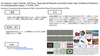Keywords: Convolutional Neural Networks (CNN), Compositional Pattern-Producing Network (CPPN)
新規性・差分
手法概要
CNNは人間と認識の構造が異なるため，人間ほどの認識は
出ないという提案．CNNの弱点に関して検証した論文．
CNNの弱点を知ることで，次の戦略を立てるために必要な
準備をするという提案．
CNNは画像を入力した場合には必ず出力を出すので，人間にとってはよ
く分からないパターンに関しても確率分布として出力してしまうため，
意図していないものに関しては識別ができない．また，CNNが謝る最悪
のパターンを生成して画像に埋め込むことにより，見た目に反して識別
の誤りを出力してしまう．下図はCPPNにより生成したパターンや誤り
の例である．
Anh Nguyen, Jason Yosinski, Jeff Clune, “Deep Neural Networks are Easily Fooled: High Confidence Predictions
for Unrecognizable Images”, in CVPR, 2015.
Links
論文 http://arxiv.org/abs/1412.1897
プロジェクト http://www.evolvingai.org/fooling
 