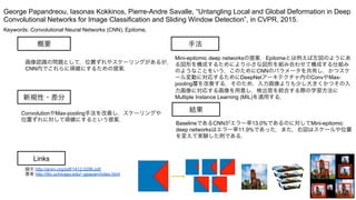 Keywords: Convolutional Neural Networks (CNN), Epitome,
新規性・差分
手法
結果
概要
画像認識の問題として，位置ずれやスケーリングがあるが，
CNN内でこれらに頑健にするための提案．
ConvolutionやMax-pooling手法を改善し，スケーリングや
位置ずれに対して頑健にするという提案．
Mini-epitomic deep networksの提案．Epitomeとは例えば左図のようにあ
る図形を構成するためにより小さな図形を組み合わせて構成する仕組み
のようなことをいう．このためにCNNのパラメータを共有し，かつスケ
ール変動に対応するためにDeepNetアーキテクチャ内のConvやMax-
pooling層を改善する．そのため，入力画像よりも少し大きくかつその入
力画像に対応する画像を用意し，検出窓を統合する際の学習方法に
Multiple Instance Learning (MIL)を適用する．
BaselineであるCNNがエラー率13.0%であるのに対してMini-epitomic
deep networksはエラー率11.9%であった．また，右図はスケールや位置
を変えて実験した例である．
George Papandreou, Iasonas Kokkinos, Pierre-Andre Savalle, “Untangling Local and Global Deformation in Deep
Convolutional Networks for Image Classification and Sliding Window Detection”, in CVPR, 2015.
Links
論文 http://arxiv.org/pdf/1412.0296.pdf
著者 http://ttic.uchicago.edu/~gpapan/index.html
 