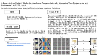 Keywords: Convolutional Neural Networks (CNN), Equivariance, Invariance, Equivalence
新規性・差分
手法と考察概要
画像の表現に関する調査．Equivariance, Invariance,
Equivalenceについて調査した．
CNNアーキテクチャの拡張についてまとめており，特に幾
何的な変化に対する頑健性を高めるために重要な調査であ
る．
Equivarianceは画像の変化による表現の変化であり，invarianceはその特
殊な例で，画像の変化によらず画像特徴などの表現が一定である．
Equivalenceはその2つの特性を保有する．ここではOxford Univ.の提案し
たCNNアーキテクチャであるVGG 16-layerを適用して，畳込まれた特徴
を幾何変換して画像の変動に頑健にする．変換行列は非常に単純であり，
図のように画素値や，特徴空間上での対応関係が取得できるようにする．
Transformation layerにより，CNNアーキテクチャのmid-level, high-level
な特徴を，回転フリーにする．さらにはstitching layerを導入することに
より，戦型フィルタによる特徴蓄積表現を実現する．画像の幾何的な変
換にも頑健に対応し，それらmid-level, high-levelな特徴量の組み合わせ
により物体を検出可能である．
K. Lenc, Andrea Vedaldi, “Understanding Image Representations by Measuring Their Equivariance and
Equivalence”, in CVPR, 2015.
Links
論文
http://www.robots.ox.ac.uk/~vedaldi/assets/
pubs/lenc15understanding.pdf
 