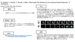 Keywords: DPM, CNN, CNN architecture
新規性・差分
手法
結果
概要
CNNのフレームワークの中にDPMを組み込むという提案．
HOGによる畳み込みや，そのプーリング手法を新規に提
案した．また，それによりCNNのプーリングの仕組みを理
解することができた．
DPMはHOG特徴量を用いているため，HOGのようなエッジ情報もプー
リングできる仕組みにするため，Max-poolingの一般化としてdistance
transform poolingを提案した．また，ブラックボックスであるCNNでな
く，うまくいくことがわかっている設計の特徴量を使うことで全結合層
を入れかえる．これをDeepPyramid DPMと名付けた．下はHOGとCNN
の第5層の特徴可視化である．HOGと比べるとCNN特徴量の方がより領
域を選択的に特徴学習している．
本論文では，distance transform poolingやobject geometryfilters, maxout
unitsの仕組みを導入することでHOGベースの特徴量でCNNのような特
徴抽出ができることがわかった．精度こそCNNに及ばないが，まだまだ
解明されていないCNNの学習法の解明に近づいたと言える．
R. Girshick, F. Iandola, T. Darrell, J. Malik, “Deformable Part Models are Convolutional Neural Networks”, in
CVPR2015.
Links
論文 http://www.cs.berkeley.edu/~rbg/papers/cvpr15/dpdpm.pdf
コード https://github.com/rbgirshick/DeepPyramid
 