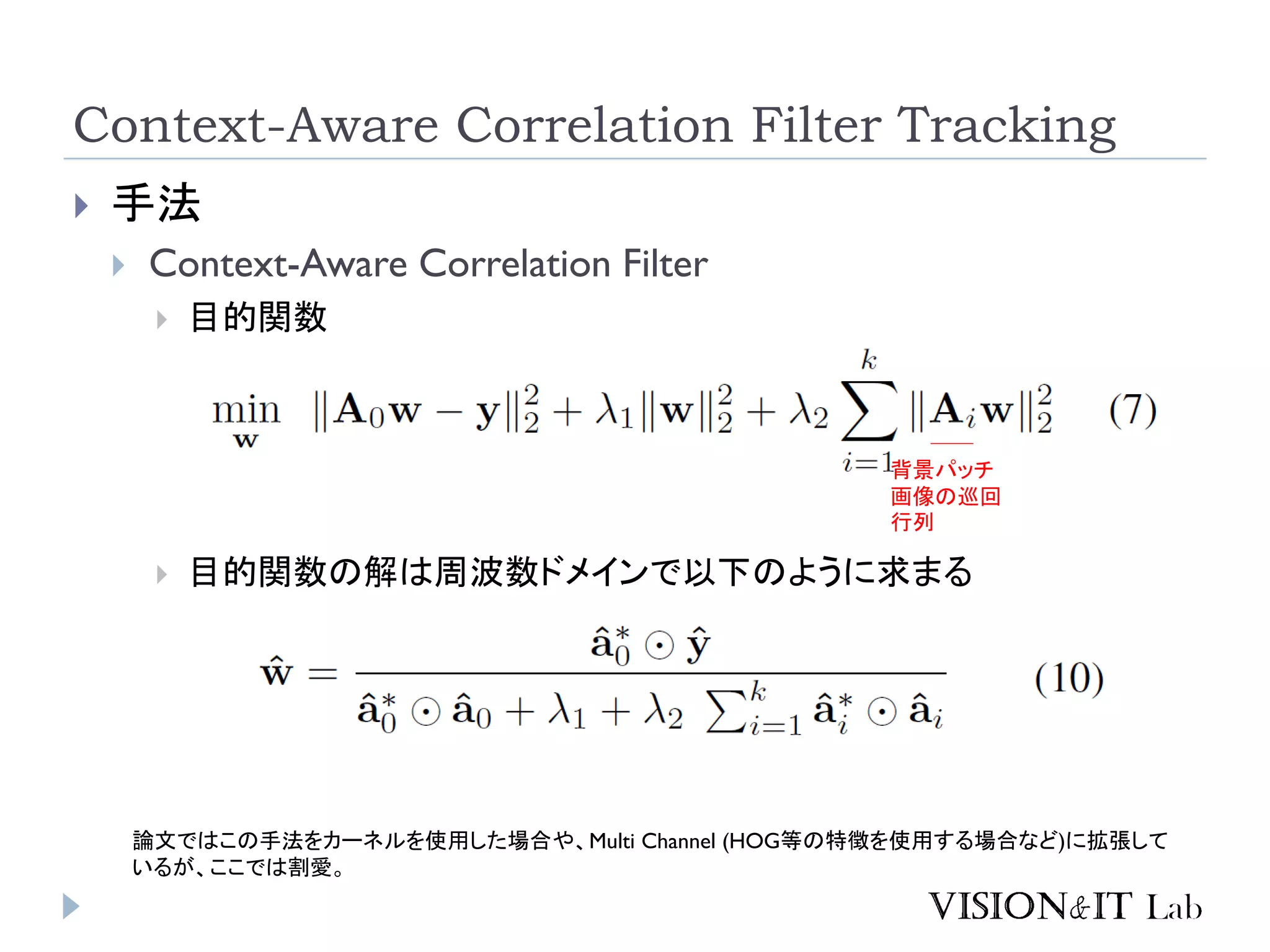Context-Aware Correlation Filter Tracking
 手法
 Context-Aware Correlation Filter
 目的関数
 目的関数の解は周波数ドメインで以下のように求まる
背景パッチ
画像の巡回
行列
論文ではこの手法をカーネルを使用した場合や、Multi Channel (HOG等の特徴を使用する場合など)に拡張して
いるが、ここでは割愛。
 