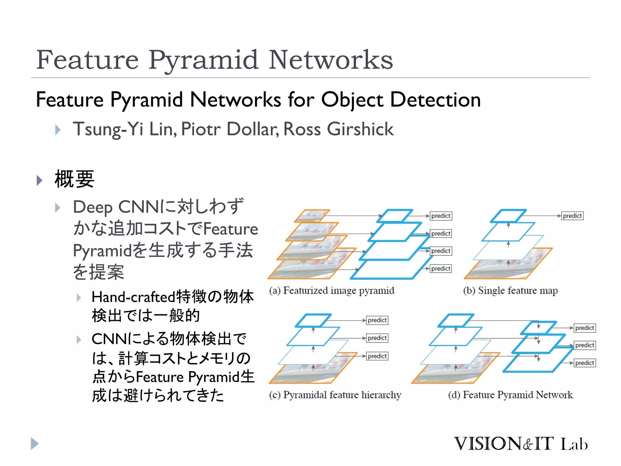 Feature Pyramid Networks
Feature Pyramid Networks for Object Detection
 Tsung-Yi Lin, Piotr Dollar, Ross Girshick
 概要
 Deep CNNに対しわず
かな追加コストでFeature
Pyramidを生成する手法
を提案
 Hand-crafted特徴の物体
検出では一般的
 CNNによる物体検出で
は、計算コストとメモリの
点からFeature Pyramid生
成は避けられてきた
 
