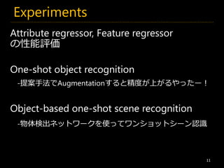 Experiments
11
Attribute regressor, Feature regressor
の性能評価
One-shot object recognition
Object-based one-shot scene recognition
-物体検出ネットワークを使ってワンショットシーン認識
-提案手法でAugmentationすると精度が上がるやったー！
 