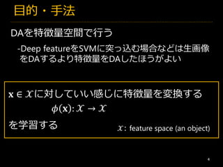 目的・手法
4
DAを特徴量空間で行う
-Deep featureをSVMに突っ込む場合などは生画像
をDAするより特徴量をDAしたほうがよい
𝐱 ∈ 𝒳に対していい感じに特徴量を変換する
𝒳: feature space (an object)
𝜙 𝐱 : 𝒳 → 𝒳
を学習する
 
