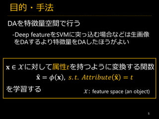 目的・手法
5
DAを特徴量空間で行う
𝐱 ∈ 𝒳に対して属性𝑡を持つように変換する関数
𝒳: feature space (an object)
𝐱 = 𝜙 𝐱 ,
を学習する
𝑠. 𝑡. 𝐴𝑡𝑡𝑟𝑖𝑏𝑢𝑡𝑒 𝐱 = 𝑡
-Deep featureをSVMに突っ込む場合などは生画像
をDAするより特徴量をDAしたほうがよい
 
