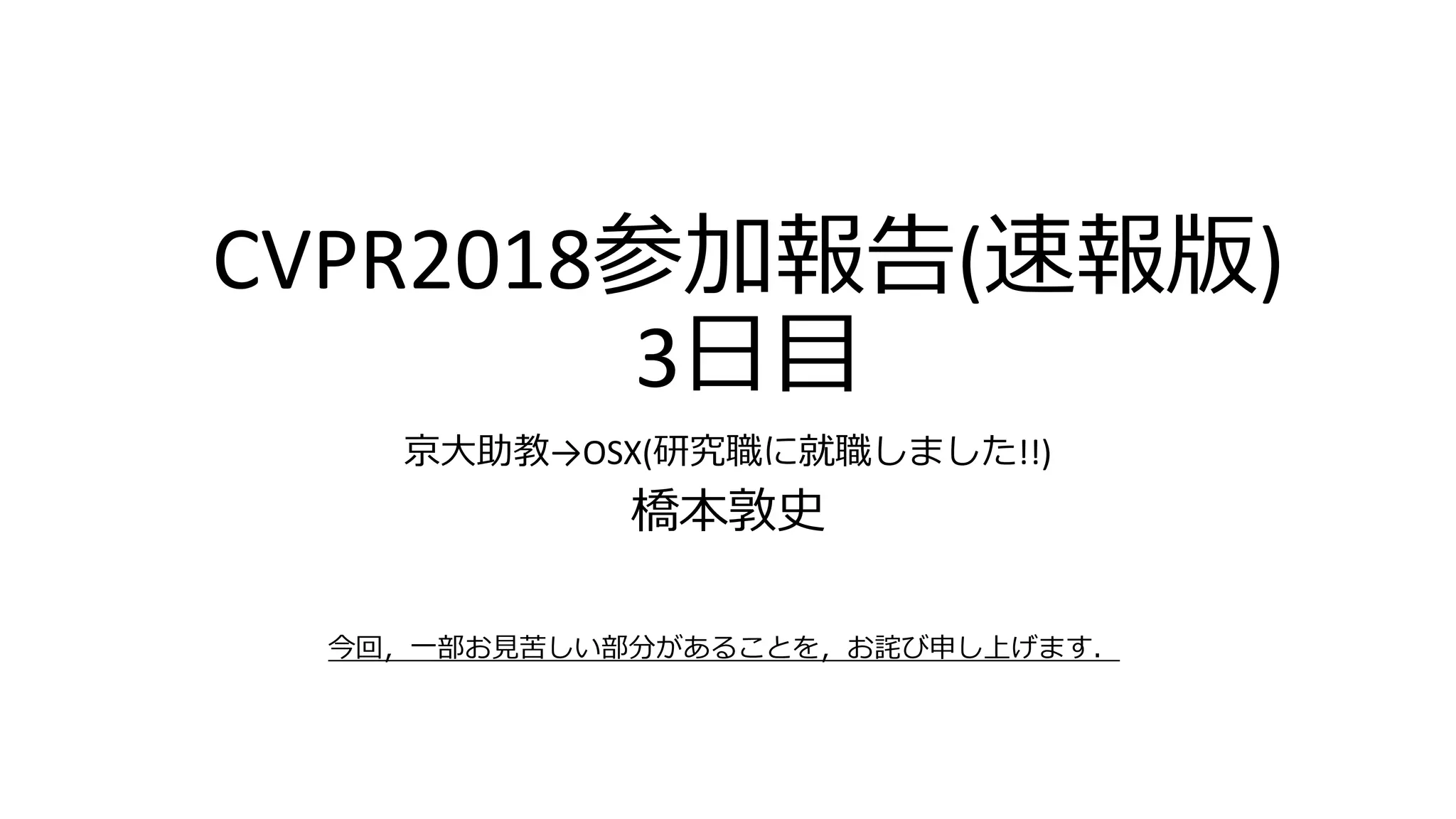 CVPR2018参加報告(速報版)
3日目
京大助教→OSX(研究職に就職しました!!)
橋本敦史
今回，一部お見苦しい部分があることを，お詫び申し上げます．
 