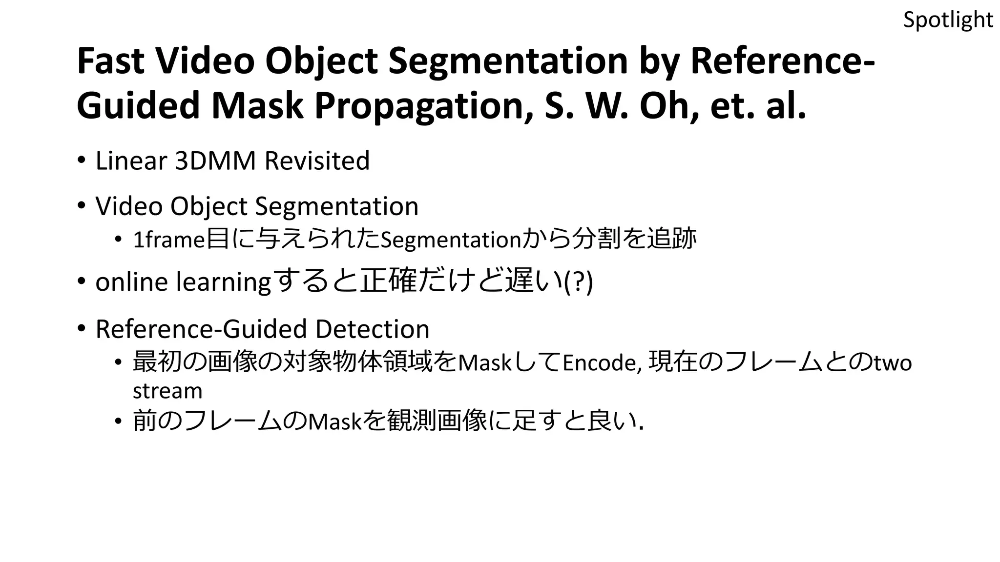 Fast Video Object Segmentation by Reference-
Guided Mask Propagation, S. W. Oh, et. al.
• Linear 3DMM Revisited
• Video Object Segmentation
• 1frame目に与えられたSegmentationから分割を追跡
• online learningすると正確だけど遅い(?)
• Reference-Guided Detection
• 最初の画像の対象物体領域をMaskしてEncode, 現在のフレームとのtwo
stream
• 前のフレームのMaskを観測画像に足すと良い．
Spotlight
 