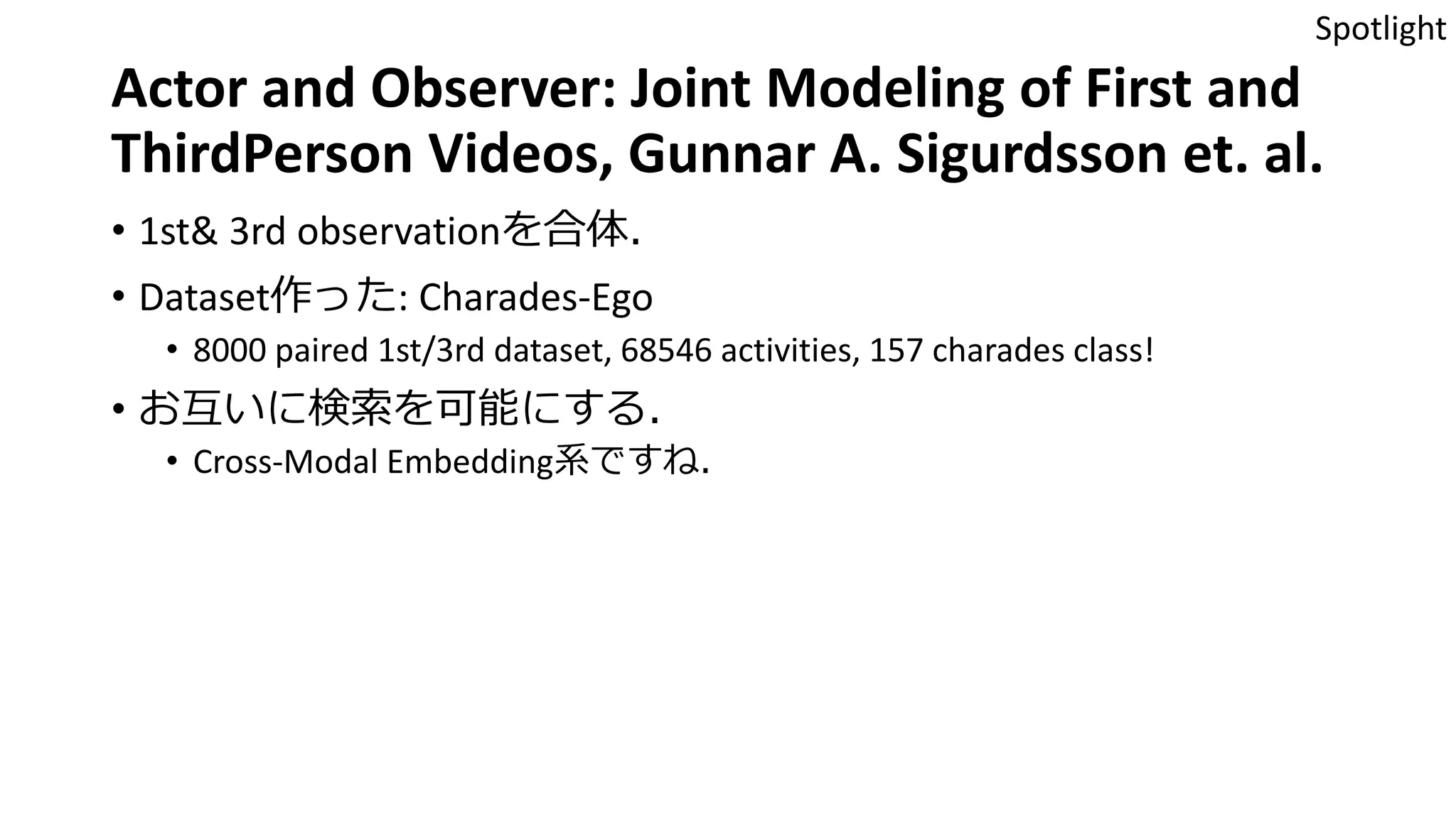 Actor and Observer: Joint Modeling of First and
ThirdPerson Videos, Gunnar A. Sigurdsson et. al.
• 1st& 3rd observationを合体．
• Dataset作った: Charades-Ego
• 8000 paired 1st/3rd dataset, 68546 activities, 157 charades class!
• お互いに検索を可能にする．
• Cross-Modal Embedding系ですね．
Spotlight
 