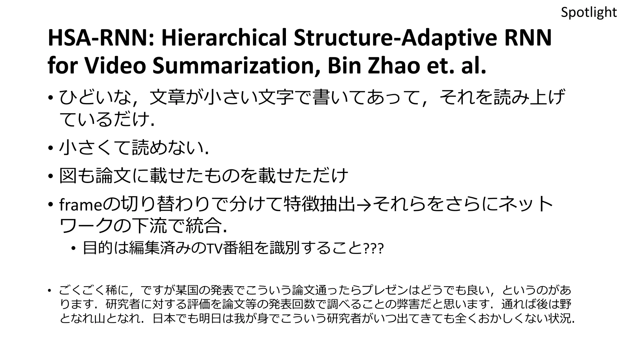 HSA-RNN: Hierarchical Structure-Adaptive RNN
for Video Summarization, Bin Zhao et. al.
• ひどいな，文章が小さい文字で書いてあって，それを読み上げ
ているだけ．
• 小さくて読めない．
• 図も論文に載せたものを載せただけ
• frameの切り替わりで分けて特徴抽出→それらをさらにネット
ワークの下流で統合．
• 目的は編集済みのTV番組を識別すること???
• ごくごく稀に，ですが某国の発表でこういう論文通ったらプレゼンはどうでも良い，というのがあ
ります．研究者に対する評価を論文等の発表回数で調べることの弊害だと思います．通れば後は野
となれ山となれ．日本でも明日は我が身でこういう研究者がいつ出てきても全くおかしくない状況．
Spotlight
 