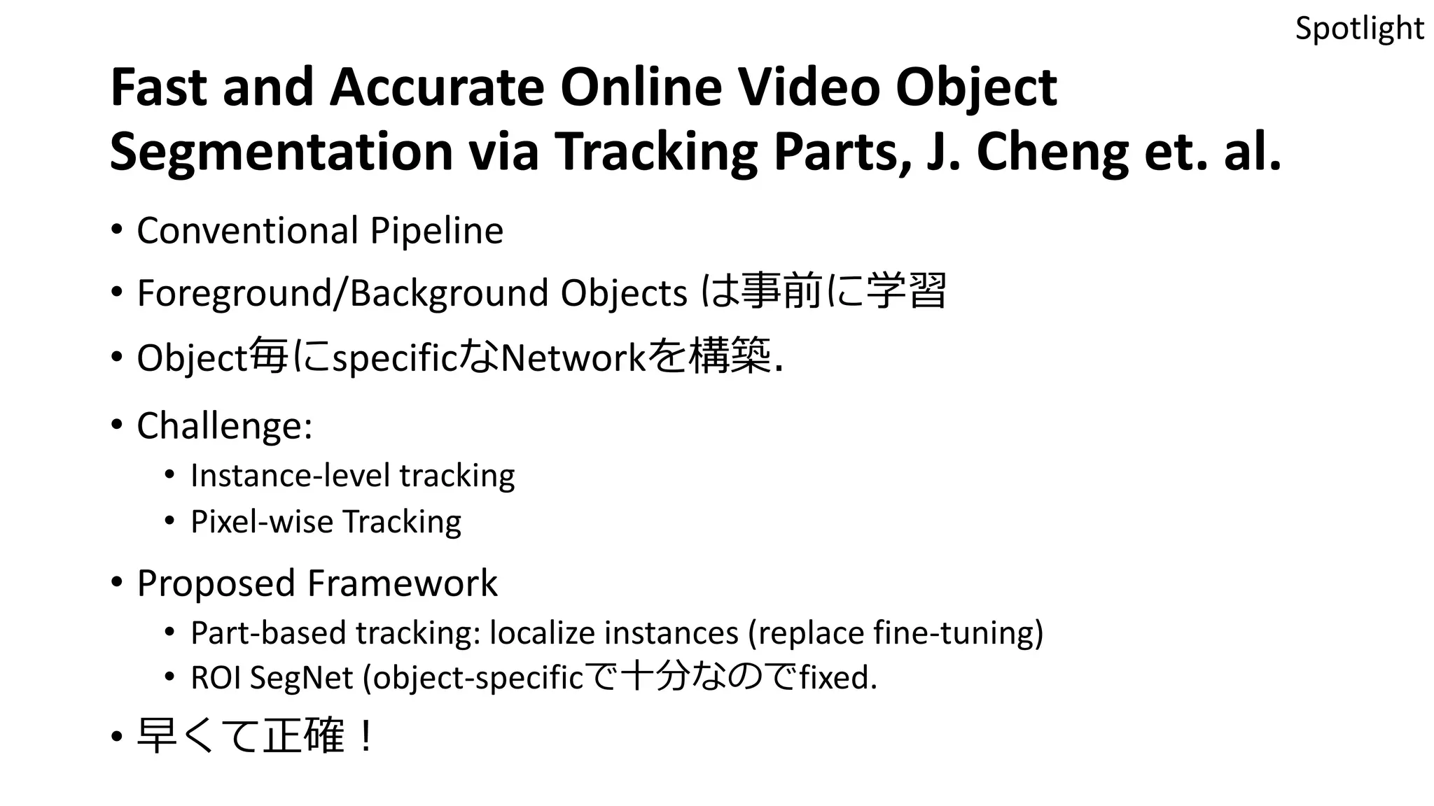 Fast and Accurate Online Video Object
Segmentation via Tracking Parts, J. Cheng et. al.
• Conventional Pipeline
• Foreground/Background Objects は事前に学習
• Object毎にspecificなNetworkを構築．
• Challenge:
• Instance-level tracking
• Pixel-wise Tracking
• Proposed Framework
• Part-based tracking: localize instances (replace fine-tuning)
• ROI SegNet (object-specificで十分なのでfixed.
• 早くて正確！
Spotlight
 
