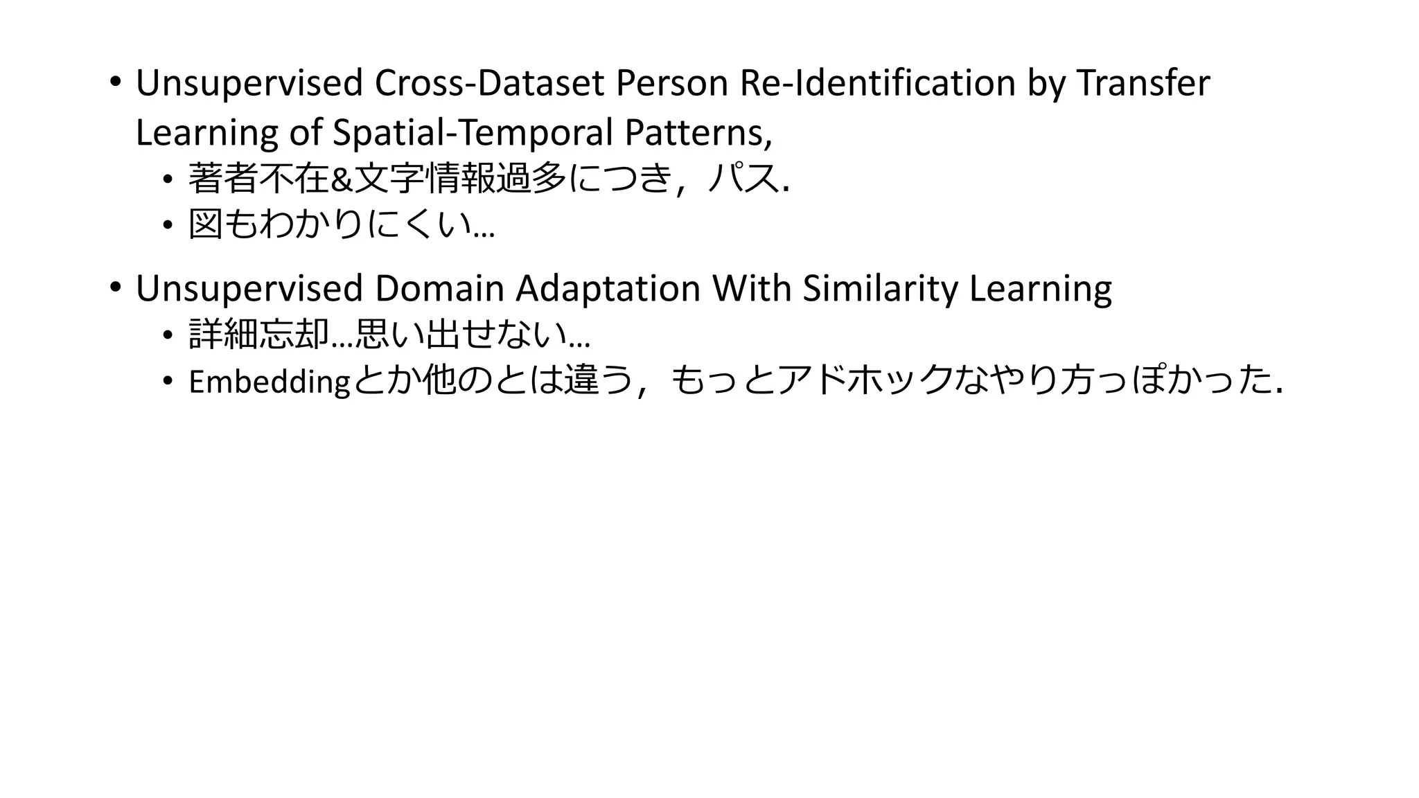 • Unsupervised Cross-Dataset Person Re-Identification by Transfer
Learning of Spatial-Temporal Patterns,
• 著者不在&文字情報過多につき，パス．
• 図もわかりにくい…
• Unsupervised Domain Adaptation With Similarity Learning
• 詳細忘却…思い出せない…
• Embeddingとか他のとは違う，もっとアドホックなやり方っぽかった．
 