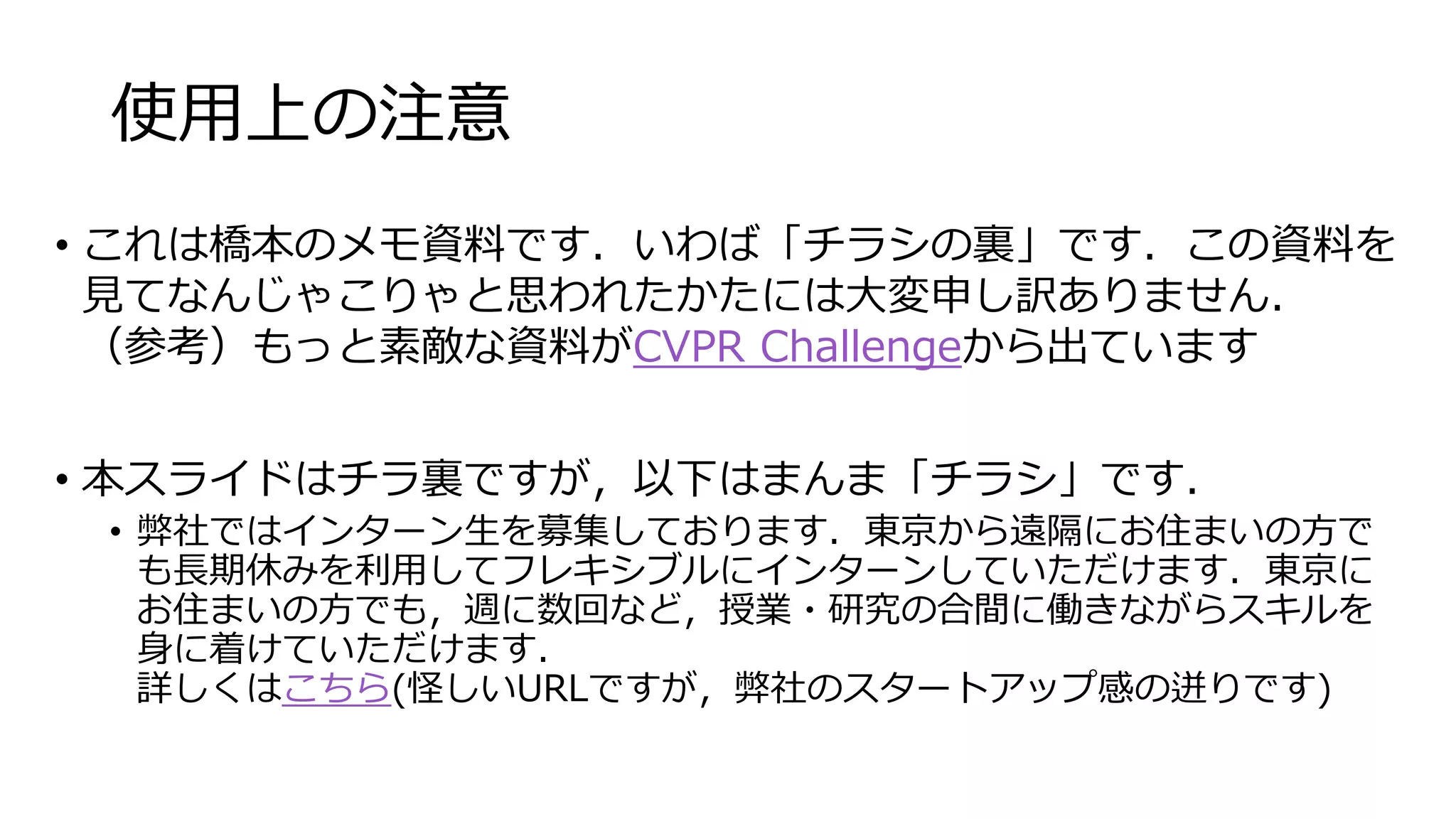 使用上の注意
• これは橋本のメモ資料です．いわば「チラシの裏」です．この資料を
見てなんじゃこりゃと思われたかたには大変申し訳ありません．
（参考）もっと素敵な資料がCVPR Challengeから出ています
• 本スライドはチラ裏ですが，以下はまんま「チラシ」です．
• 弊社ではインターン生を募集しております．東京から遠隔にお住まいの方で
も長期休みを利用してフレキシブルにインターンしていただけます．東京に
お住まいの方でも，週に数回など，授業・研究の合間に働きながらスキルを
身に着けていただけます．
詳しくはこちら(怪しいURLですが，弊社のスタートアップ感の迸りです)
 