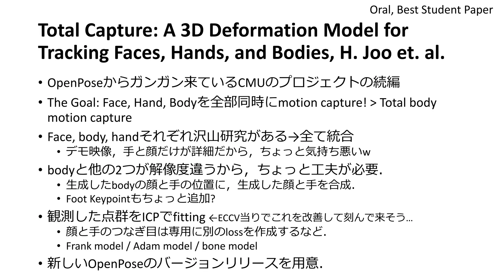 Total Capture: A 3D Deformation Model for
Tracking Faces, Hands, and Bodies, H. Joo et. al.
• OpenPoseからガンガン来ているCMUのプロジェクトの続編
• The Goal: Face, Hand, Bodyを全部同時にmotion capture! > Total body
motion capture
• Face, body, handそれぞれ沢山研究がある→全て統合
• デモ映像，手と顔だけが詳細だから，ちょっと気持ち悪いw
• bodyと他の2つが解像度違うから，ちょっと工夫が必要．
• 生成したbodyの顔と手の位置に，生成した顔と手を合成．
• Foot Keypointもちょっと追加?
• 観測した点群をICPでfitting ←ECCV当りでこれを改善して刻んで来そう…
• 顔と手のつなぎ目は専用に別のlossを作成するなど．
• Frank model / Adam model / bone model
• 新しいOpenPoseのバージョンリリースを用意．
Oral, Best Student Paper
 