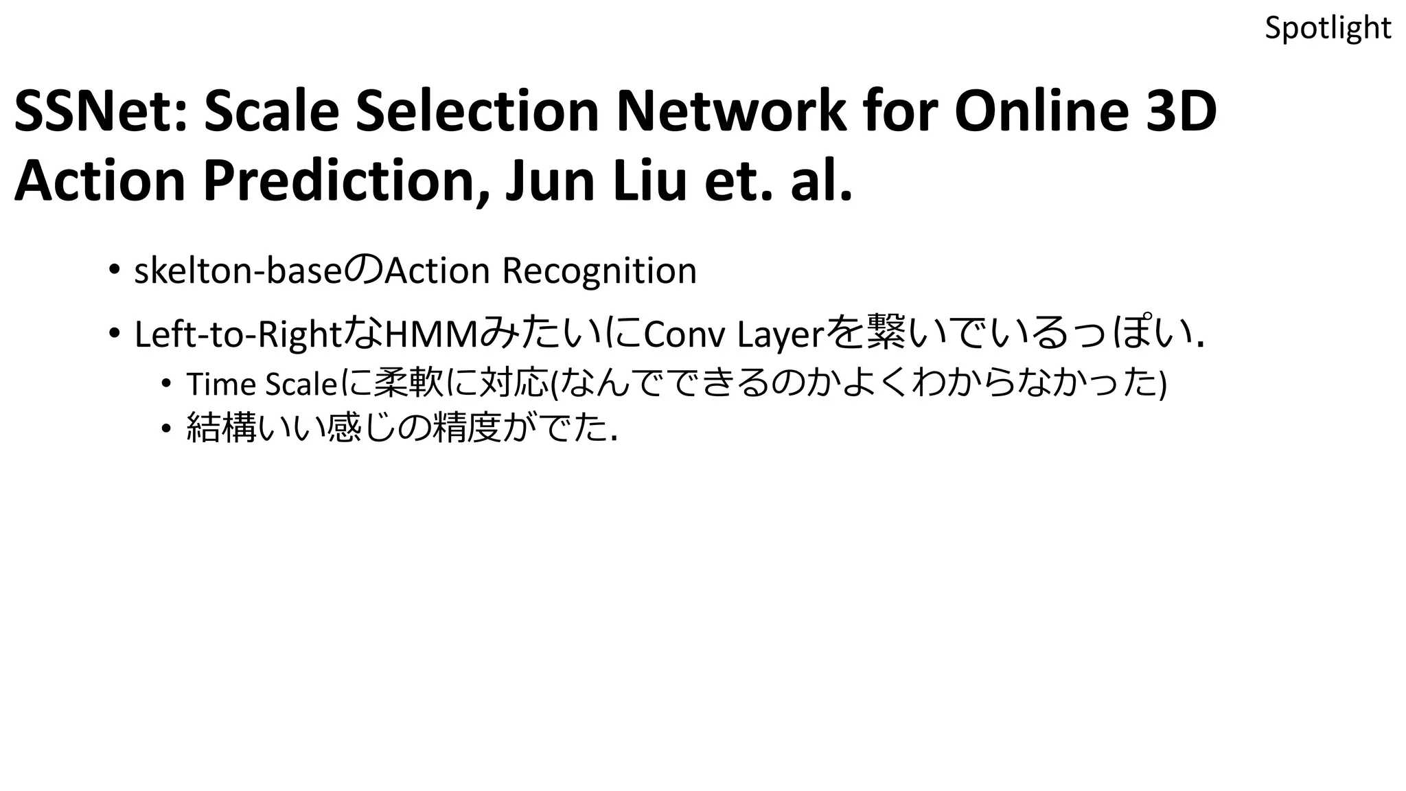 SSNet: Scale Selection Network for Online 3D
Action Prediction, Jun Liu et. al.
• skelton-baseのAction Recognition
• Left-to-RightなHMMみたいにConv Layerを繋いでいるっぽい．
• Time Scaleに柔軟に対応(なんでできるのかよくわからなかった)
• 結構いい感じの精度がでた．
Spotlight
 
