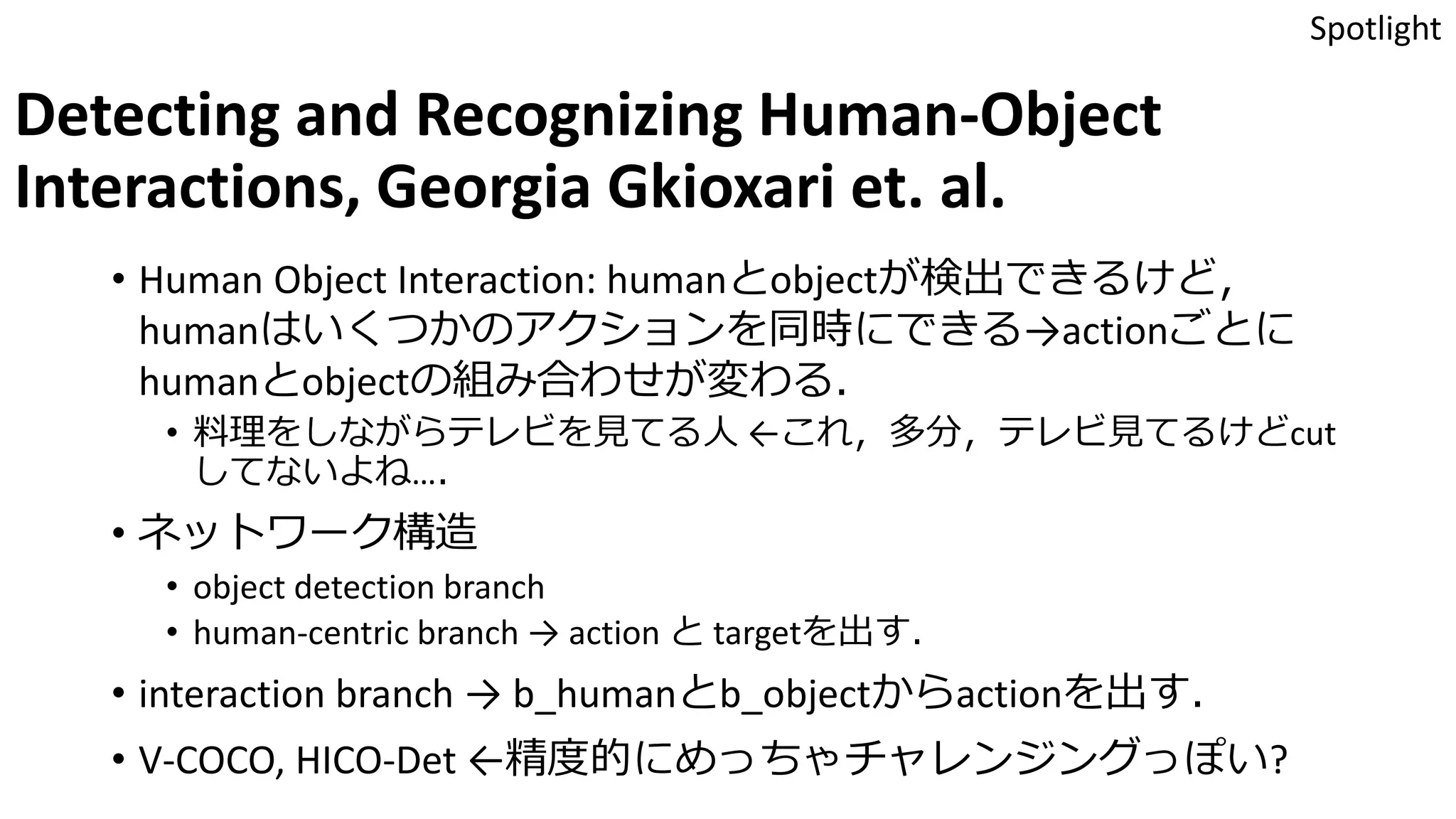 Detecting and Recognizing Human-Object
Interactions, Georgia Gkioxari et. al.
• Human Object Interaction: humanとobjectが検出できるけど，
humanはいくつかのアクションを同時にできる→actionごとに
humanとobjectの組み合わせが変わる．
• 料理をしながらテレビを見てる人 ←これ，多分，テレビ見てるけどcut
してないよね…．
• ネットワーク構造
• object detection branch
• human-centric branch → action と targetを出す．
• interaction branch → b_humanとb_objectからactionを出す．
• V-COCO, HICO-Det ←精度的にめっちゃチャレンジングっぽい?
Spotlight
 