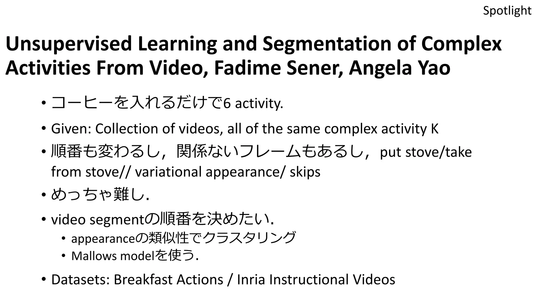 Unsupervised Learning and Segmentation of Complex
Activities From Video, Fadime Sener, Angela Yao
• コーヒーを入れるだけで6 activity.
• Given: Collection of videos, all of the same complex activity K
• 順番も変わるし，関係ないフレームもあるし，put stove/take
from stove// variational appearance/ skips
• めっちゃ難し．
• video segmentの順番を決めたい．
• appearanceの類似性でクラスタリング
• Mallows modelを使う．
• Datasets: Breakfast Actions / Inria Instructional Videos
Spotlight
 