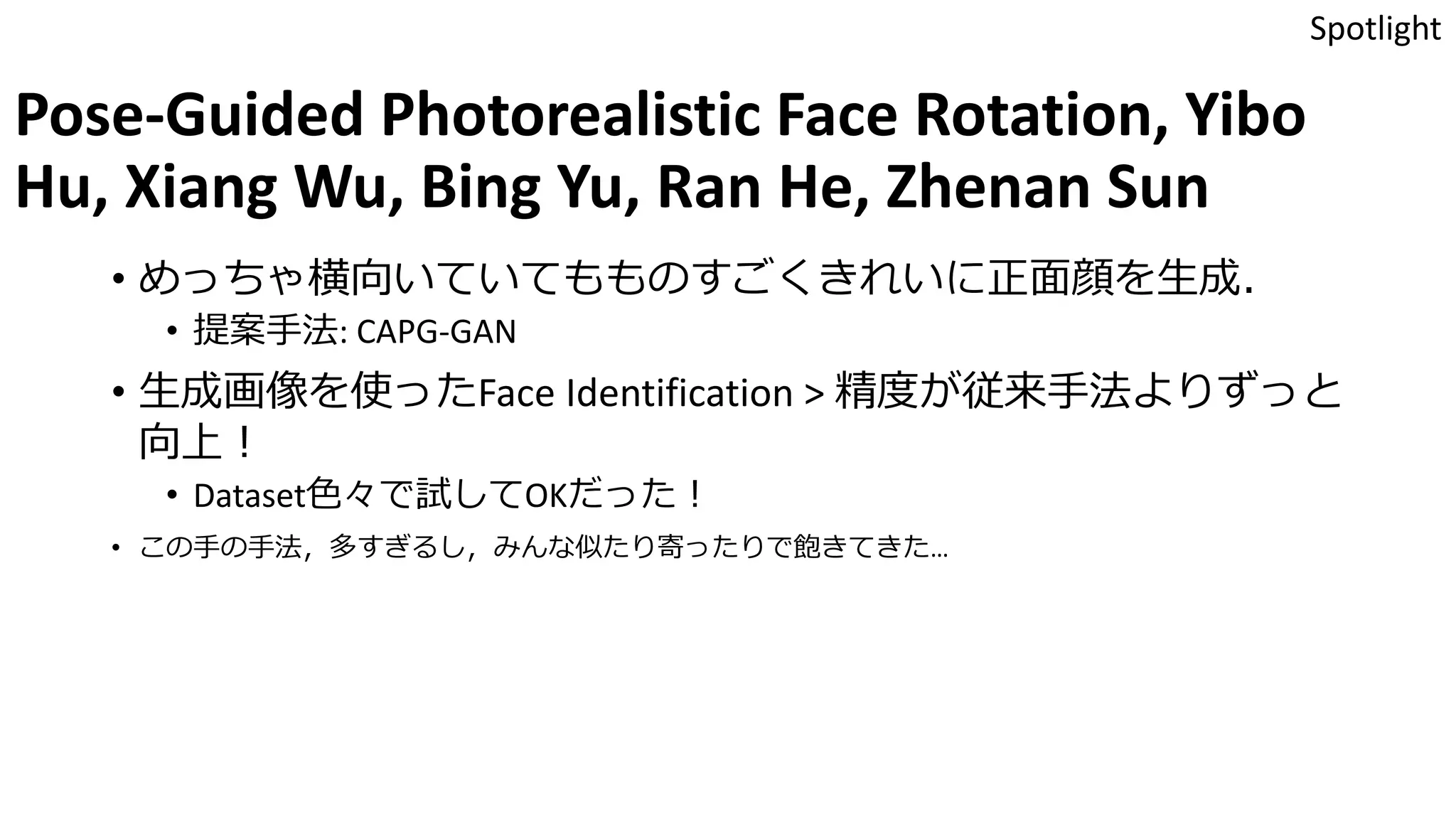 Pose-Guided Photorealistic Face Rotation, Yibo
Hu, Xiang Wu, Bing Yu, Ran He, Zhenan Sun
• めっちゃ横向いていてもものすごくきれいに正面顔を生成．
• 提案手法: CAPG-GAN
• 生成画像を使ったFace Identification > 精度が従来手法よりずっと
向上！
• Dataset色々で試してOKだった！
• この手の手法，多すぎるし，みんな似たり寄ったりで飽きてきた…
Spotlight
 