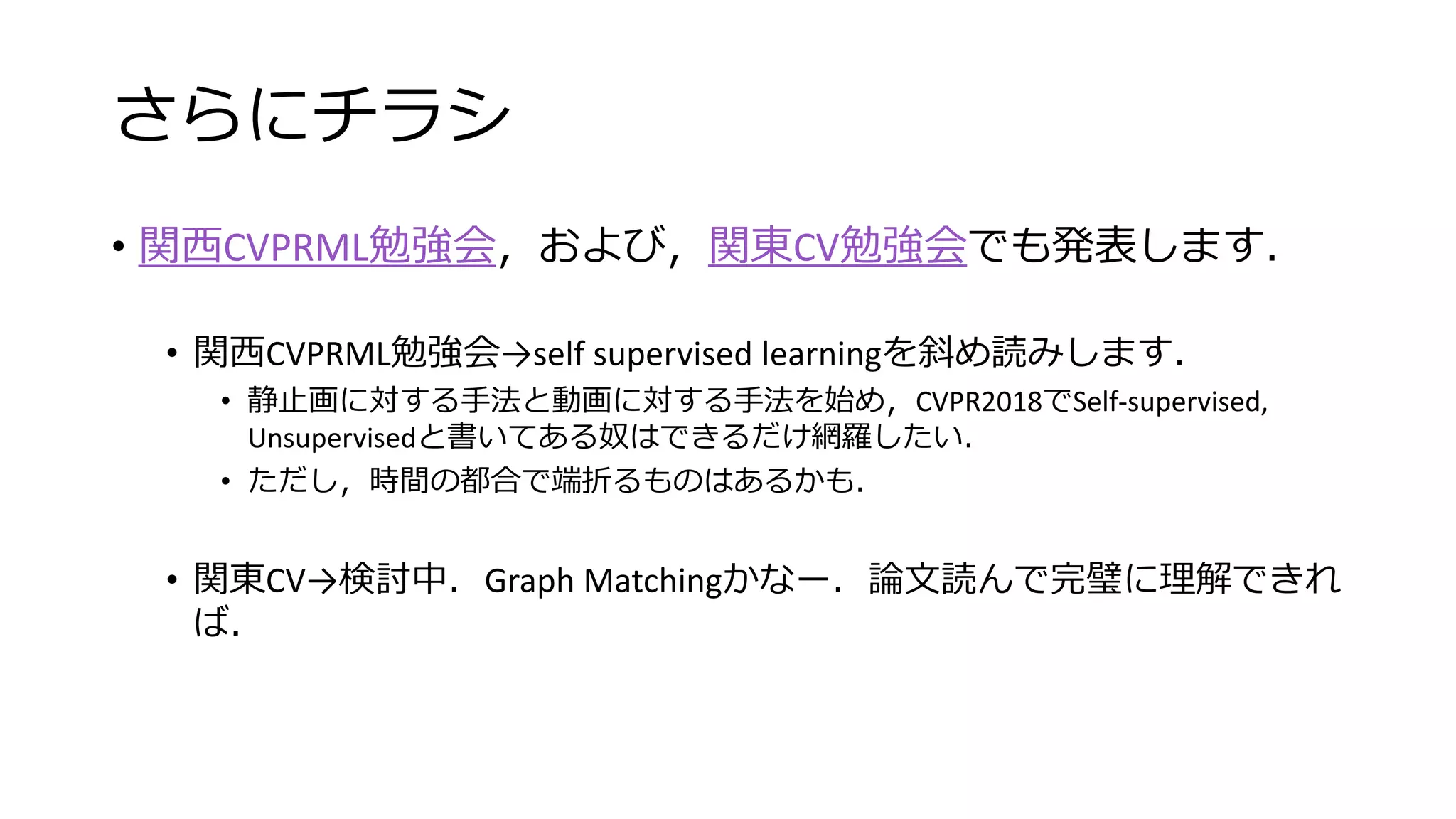 さらにチラシ
• 関西CVPRML勉強会，および，関東CV勉強会でも発表します．
• 関西CVPRML勉強会→self supervised learningを斜め読みします．
• 静止画に対する手法と動画に対する手法を始め，CVPR2018でSelf-supervised,
Unsupervisedと書いてある奴はできるだけ網羅したい．
• ただし，時間の都合で端折るものはあるかも．
• 関東CV→検討中．Graph Matchingかなー．論文読んで完璧に理解できれ
ば．
 