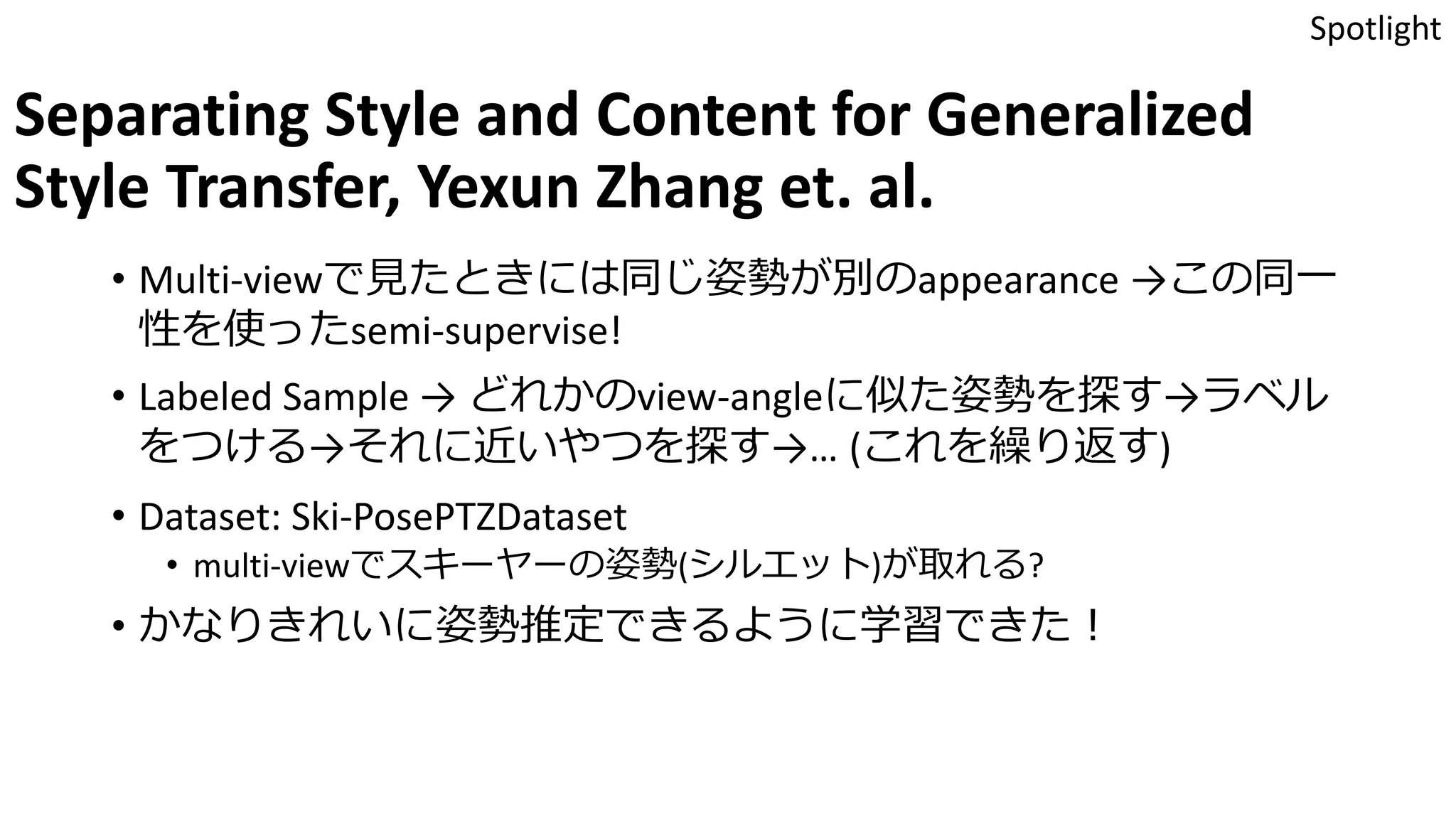 Separating Style and Content for Generalized
Style Transfer, Yexun Zhang et. al.
• Multi-viewで見たときには同じ姿勢が別のappearance →この同一
性を使ったsemi-supervise!
• Labeled Sample → どれかのview-angleに似た姿勢を探す→ラベル
をつける→それに近いやつを探す→… (これを繰り返す)
• Dataset: Ski-PosePTZDataset
• multi-viewでスキーヤーの姿勢(シルエット)が取れる?
• かなりきれいに姿勢推定できるように学習できた！
Spotlight
 