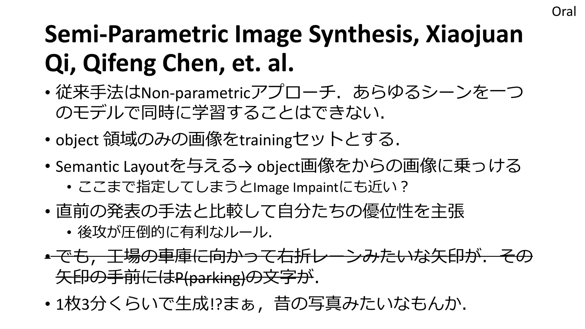 Semi-Parametric Image Synthesis, Xiaojuan
Qi, Qifeng Chen, et. al.
• 従来手法はNon-parametricアプローチ．あらゆるシーンを一つ
のモデルで同時に学習することはできない．
• object 領域のみの画像をtrainingセットとする．
• Semantic Layoutを与える→ object画像をからの画像に乗っける
• ここまで指定してしまうとImage Impaintにも近い？
• 直前の発表の手法と比較して自分たちの優位性を主張
• 後攻が圧倒的に有利なルール．
• でも，工場の車庫に向かって右折レーンみたいな矢印が．その
矢印の手前にはP(parking)の文字が．
• 1枚3分くらいで生成!?まぁ，昔の写真みたいなもんか．
Oral
 