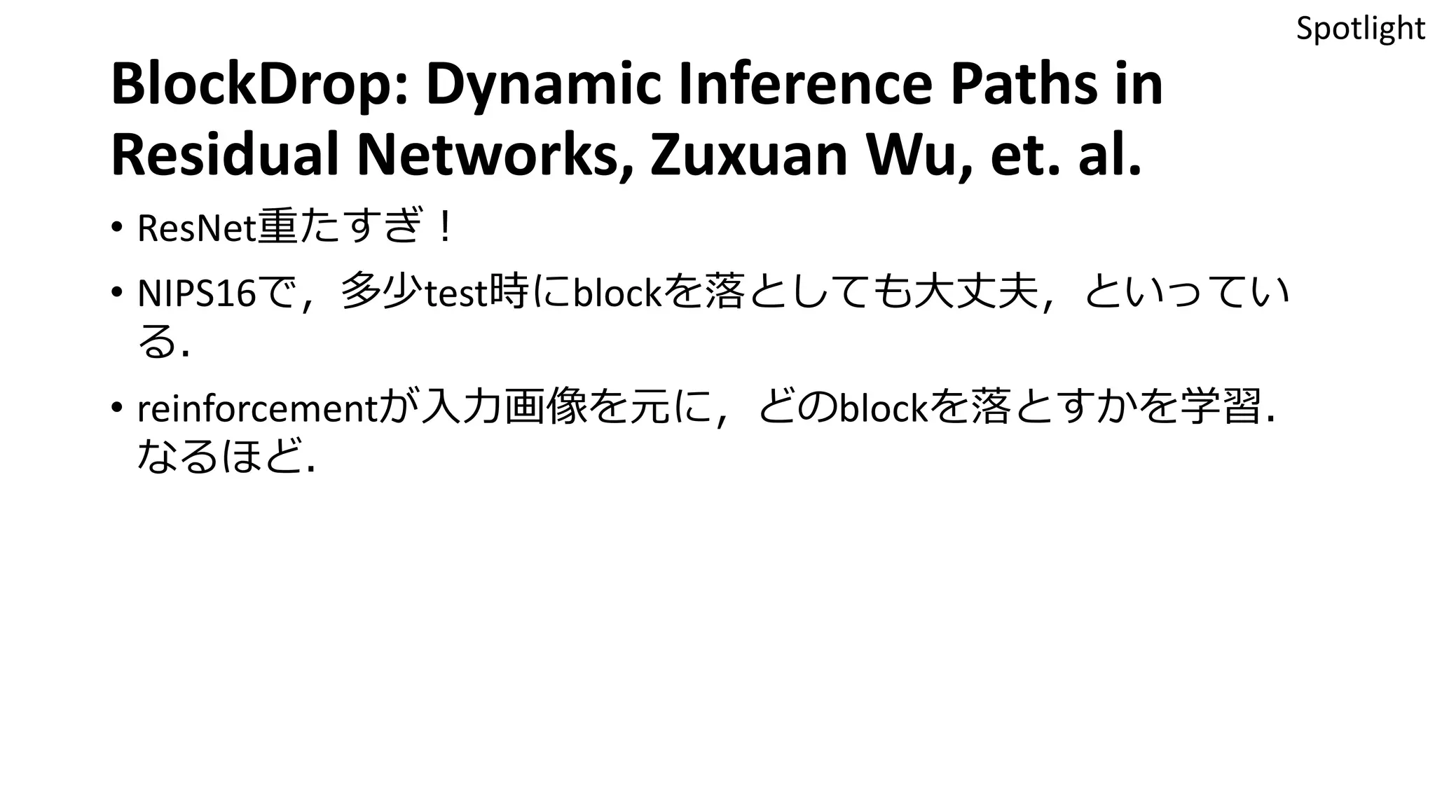 BlockDrop: Dynamic Inference Paths in
Residual Networks, Zuxuan Wu, et. al.
• ResNet重たすぎ！
• NIPS16で，多少test時にblockを落としても大丈夫，といってい
る．
• reinforcementが入力画像を元に，どのblockを落とすかを学習．
なるほど．
Spotlight
 