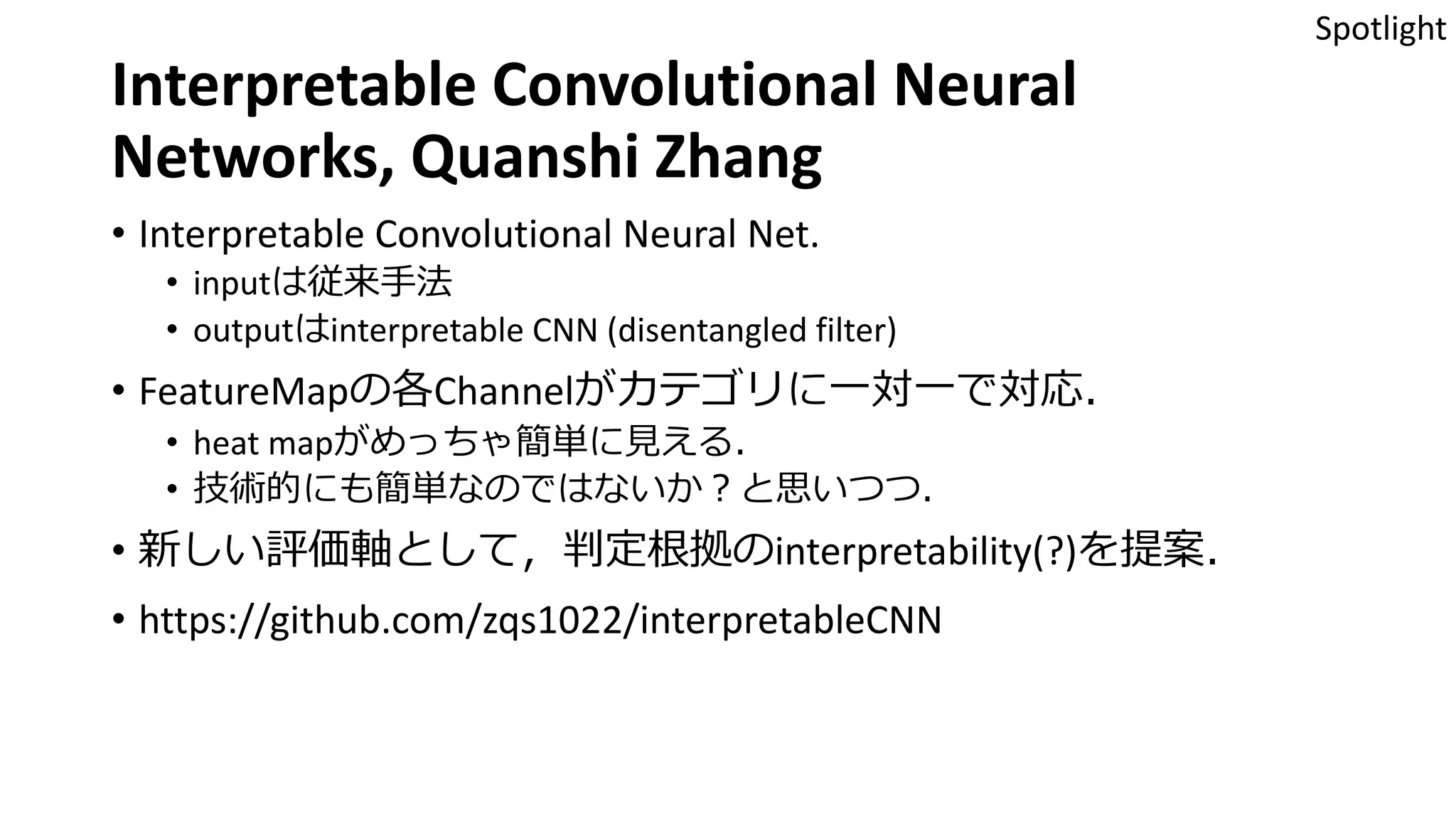 Interpretable Convolutional Neural
Networks, Quanshi Zhang
• Interpretable Convolutional Neural Net.
• inputは従来手法
• outputはinterpretable CNN (disentangled filter)
• FeatureMapの各Channelがカテゴリに一対一で対応．
• heat mapがめっちゃ簡単に見える．
• 技術的にも簡単なのではないか？と思いつつ．
• 新しい評価軸として，判定根拠のinterpretability(?)を提案．
• https://github.com/zqs1022/interpretableCNN
Spotlight
 