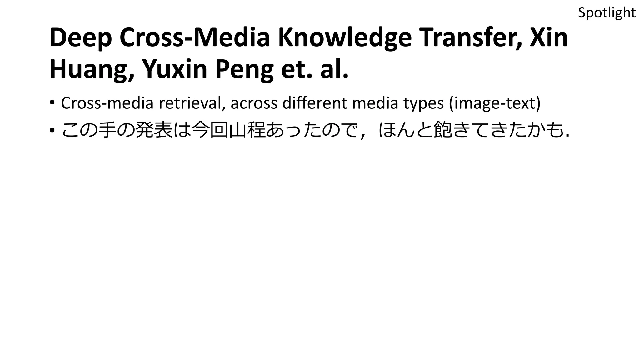 Deep Cross-Media Knowledge Transfer, Xin
Huang, Yuxin Peng et. al.
• Cross-media retrieval, across different media types (image-text)
• この手の発表は今回山程あったので，ほんと飽きてきたかも．
Spotlight
 