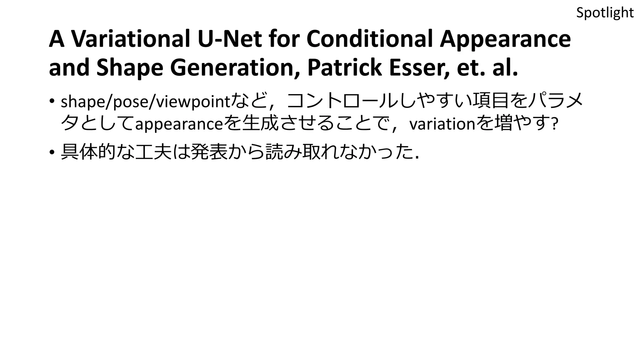 A Variational U-Net for Conditional Appearance
and Shape Generation, Patrick Esser, et. al.
• shape/pose/viewpointなど，コントロールしやすい項目をパラメ
タとしてappearanceを生成させることで，variationを増やす?
• 具体的な工夫は発表から読み取れなかった．
Spotlight
 