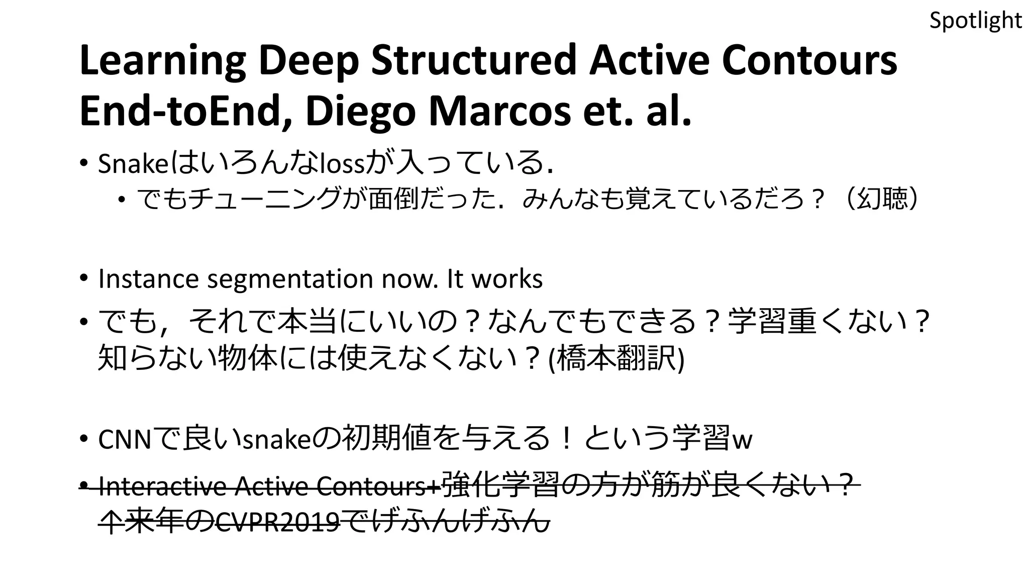 Learning Deep Structured Active Contours
End-toEnd, Diego Marcos et. al.
• Snakeはいろんなlossが入っている．
• でもチューニングが面倒だった．みんなも覚えているだろ？（幻聴）
• Instance segmentation now. It works
• でも，それで本当にいいの？なんでもできる？学習重くない？
知らない物体には使えなくない？(橋本翻訳)
• CNNで良いsnakeの初期値を与える！という学習w
• Interactive Active Contours+強化学習の方が筋が良くない？
↑来年のCVPR2019でげふんげふん
Spotlight
 