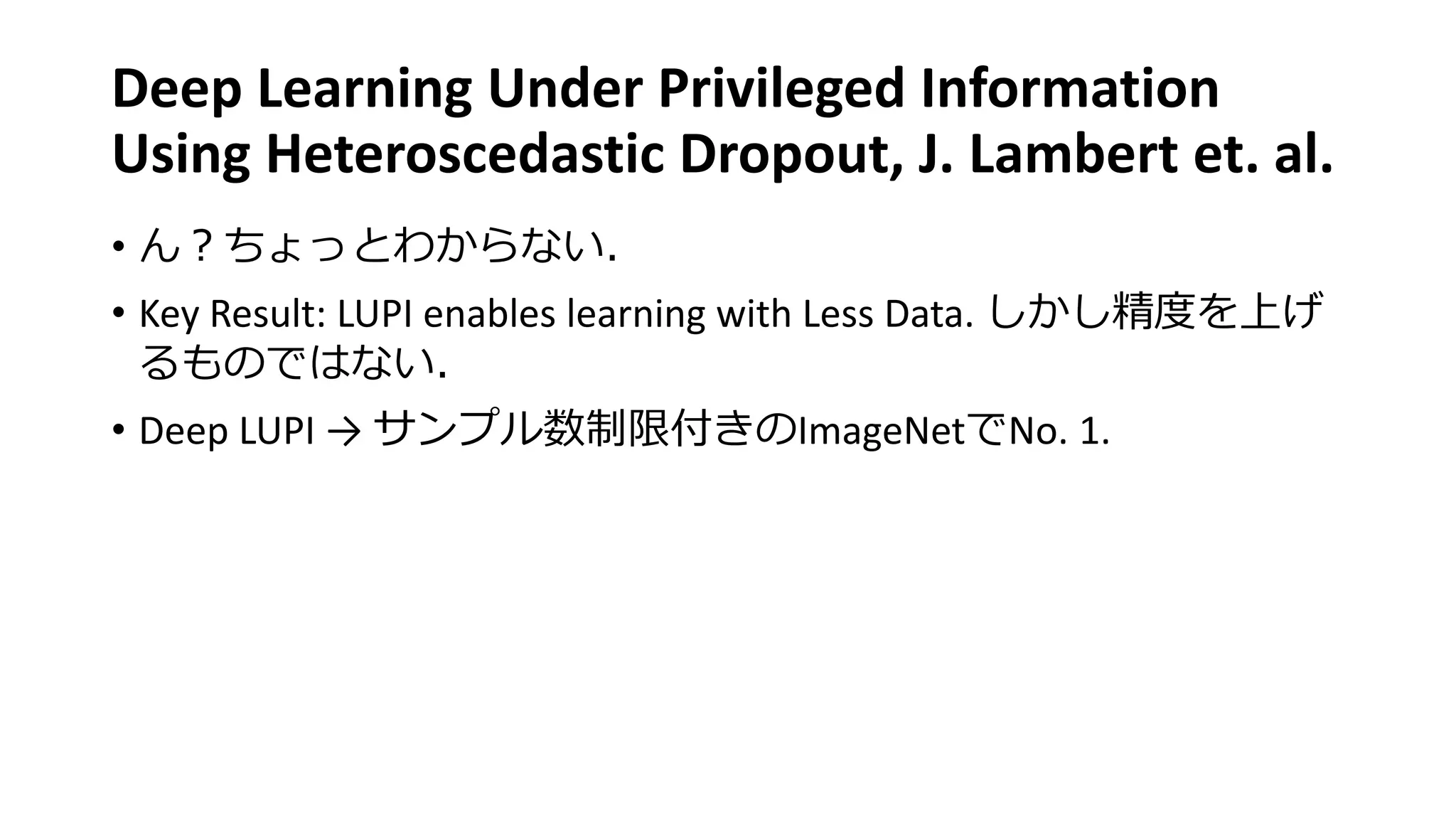 Deep Learning Under Privileged Information
Using Heteroscedastic Dropout, J. Lambert et. al.
• ん？ちょっとわからない．
• Key Result: LUPI enables learning with Less Data. しかし精度を上げ
るものではない．
• Deep LUPI → サンプル数制限付きのImageNetでNo. 1.
 