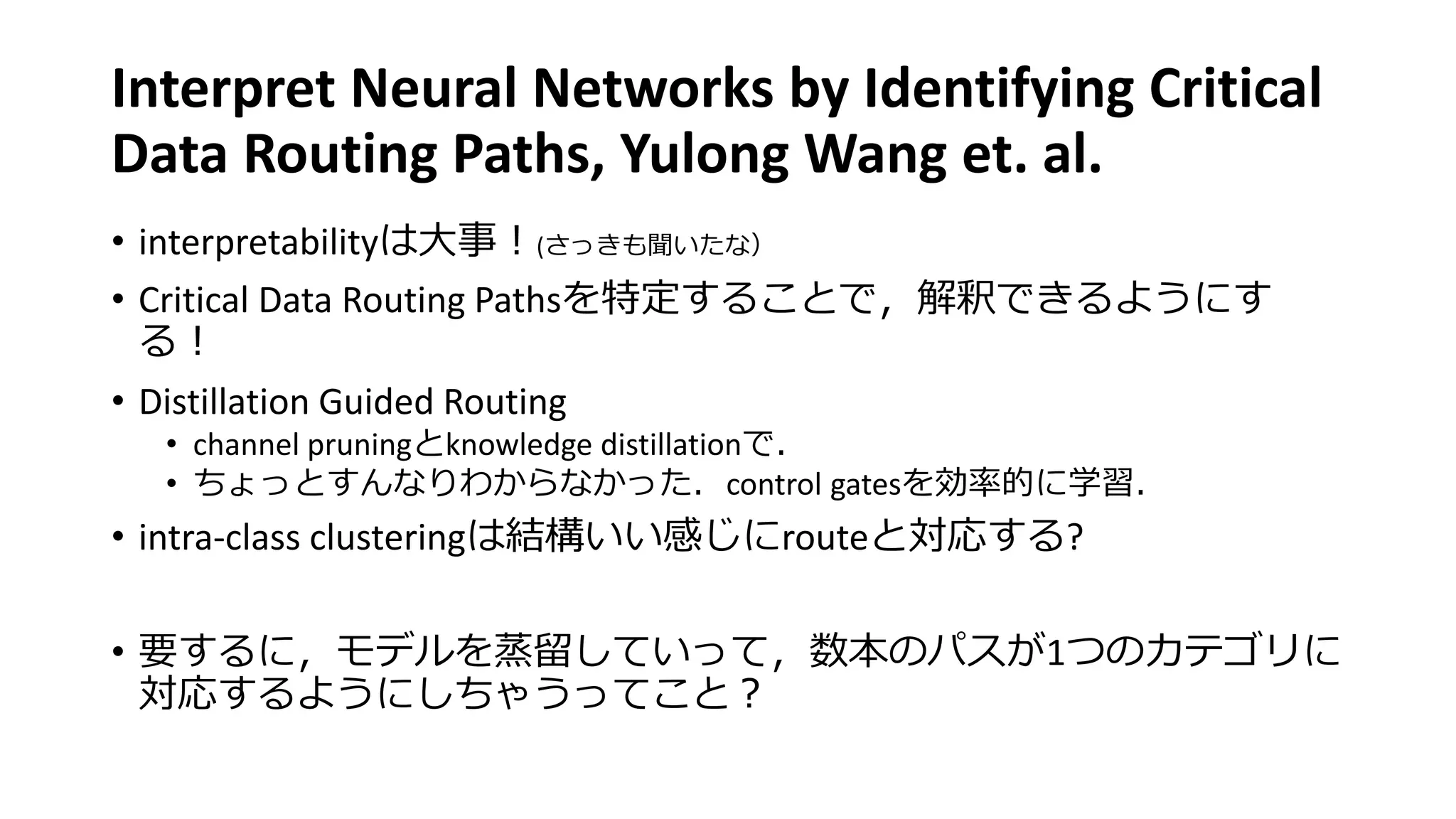 Interpret Neural Networks by Identifying Critical
Data Routing Paths, Yulong Wang et. al.
• interpretabilityは大事！(さっきも聞いたな）
• Critical Data Routing Pathsを特定することで，解釈できるようにす
る！
• Distillation Guided Routing
• channel pruningとknowledge distillationで．
• ちょっとすんなりわからなかった．control gatesを効率的に学習．
• intra-class clusteringは結構いい感じにrouteと対応する?
• 要するに，モデルを蒸留していって，数本のパスが1つのカテゴリに
対応するようにしちゃうってこと？
 