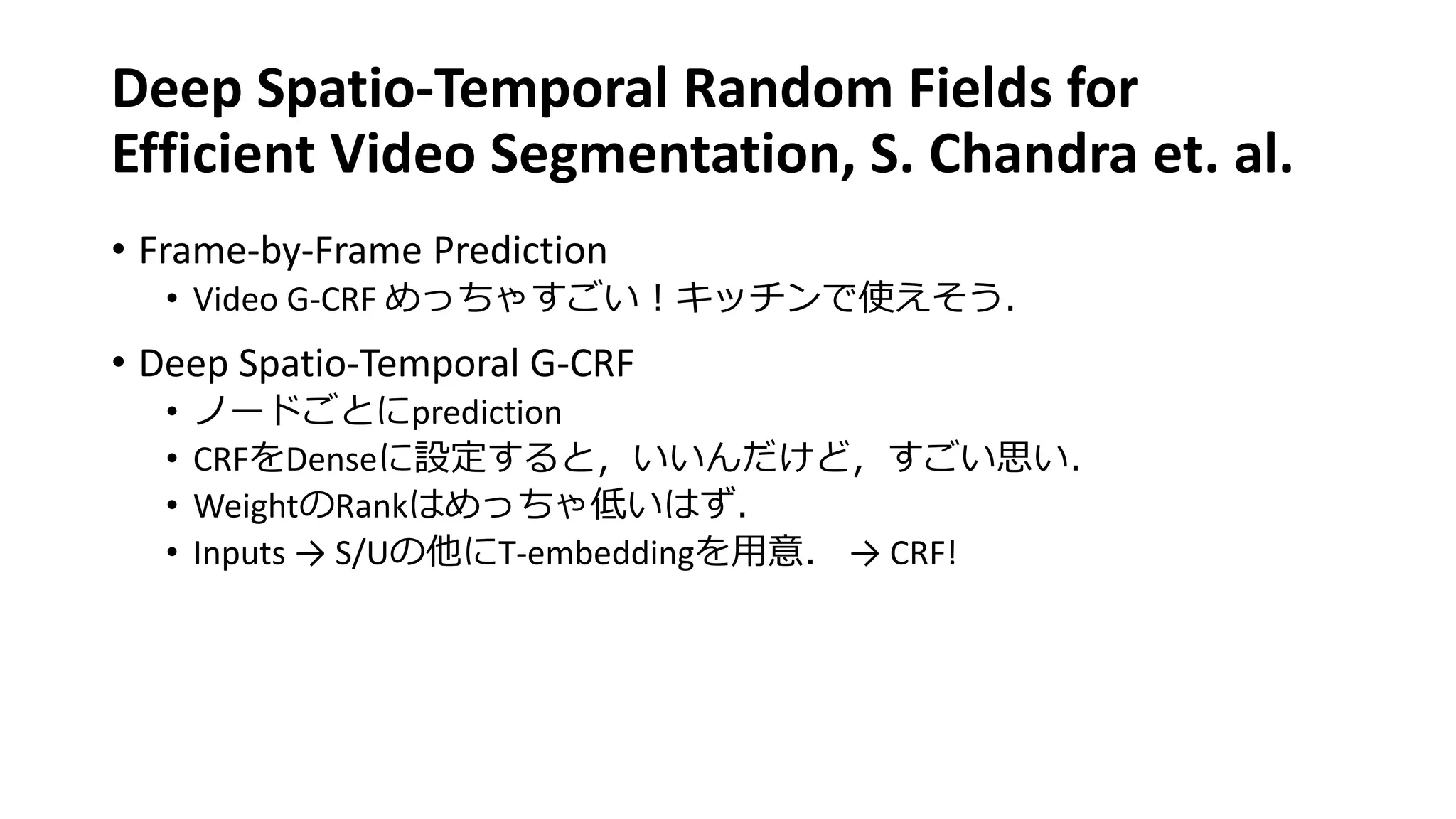 Deep Spatio-Temporal Random Fields for
Efficient Video Segmentation, S. Chandra et. al.
• Frame-by-Frame Prediction
• Video G-CRF めっちゃすごい！キッチンで使えそう．
• Deep Spatio-Temporal G-CRF
• ノードごとにprediction
• CRFをDenseに設定すると，いいんだけど，すごい思い．
• WeightのRankはめっちゃ低いはず．
• Inputs → S/Uの他にT-embeddingを用意． → CRF!
 