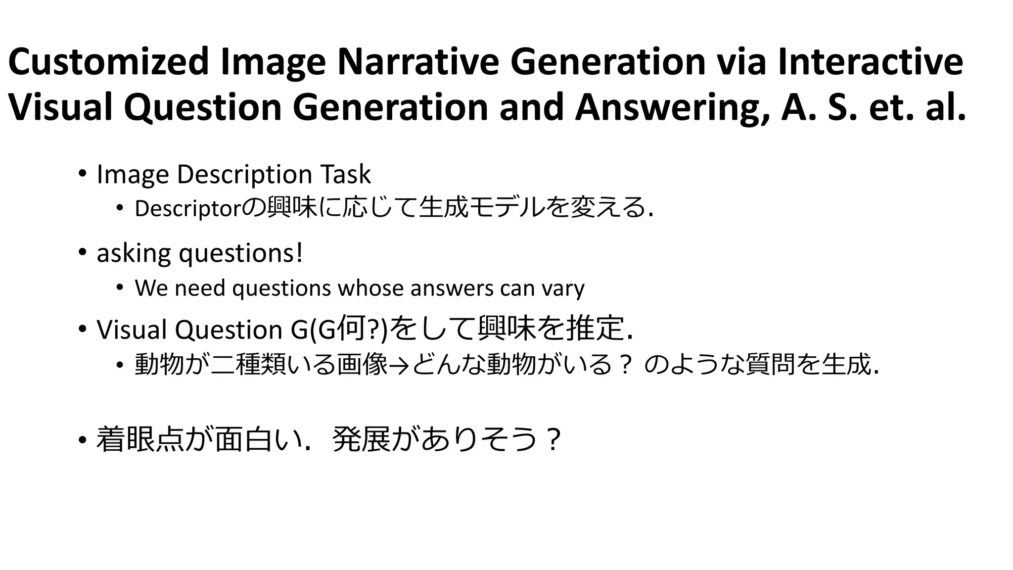 Customized Image Narrative Generation via Interactive
Visual Question Generation and Answering, A. S. et. al.
• Image Description Task
• Descriptorの興味に応じて生成モデルを変える．
• asking questions!
• We need questions whose answers can vary
• Visual Question G(G何?)をして興味を推定．
• 動物が二種類いる画像→どんな動物がいる？ のような質問を生成．
• 着眼点が面白い．発展がありそう？
 