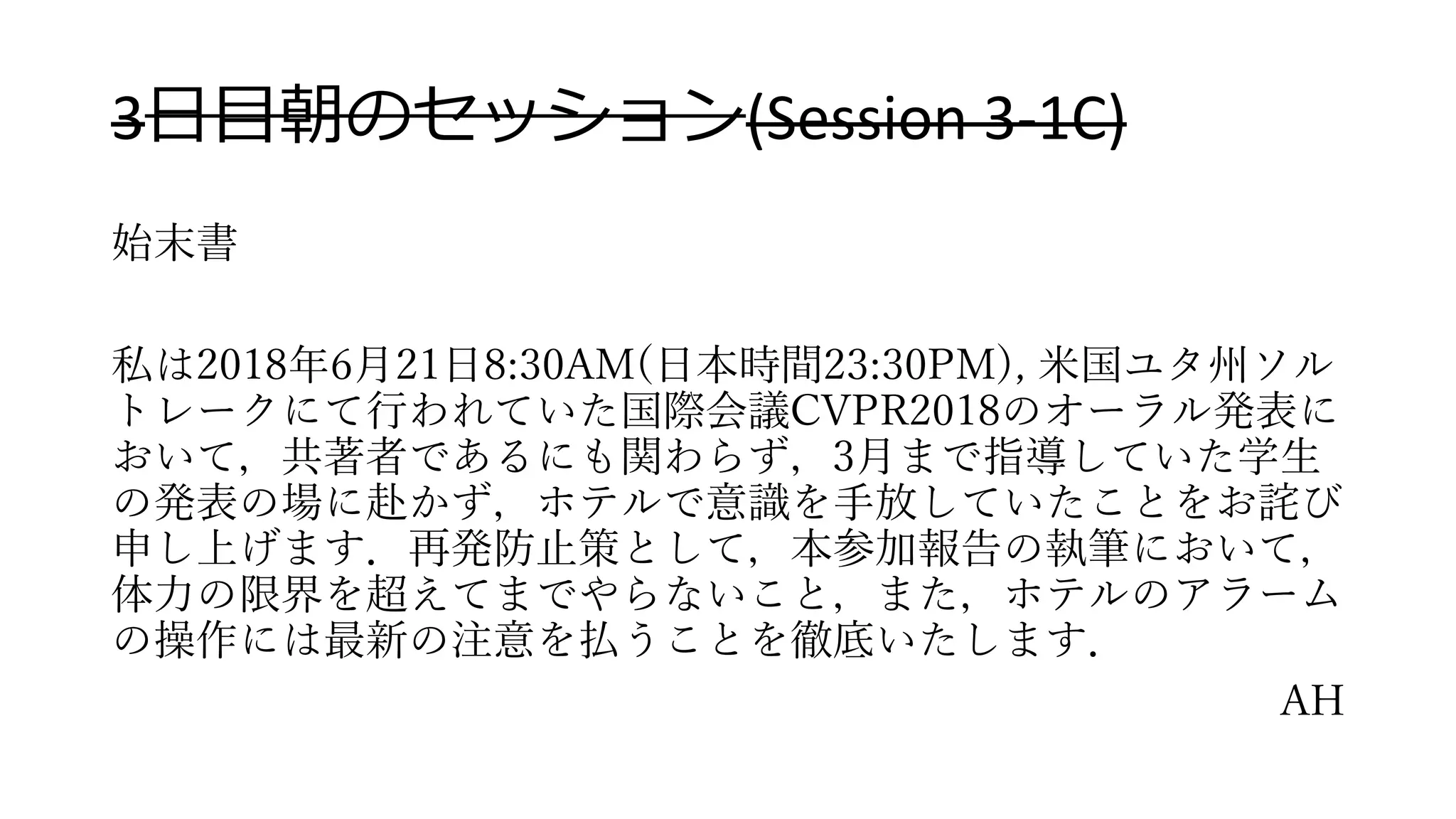 3日目朝のセッション(Session 3-1C)
始末書
私は2018年6月21日8:30AM(日本時間23:30PM), 米国ユタ州ソル
トレークにて行われていた国際会議CVPR2018のオーラル発表に
おいて，共著者であるにも関わらず，3月まで指導していた学生
の発表の場に赴かず，ホテルで意識を手放していたことをお詫び
申し上げます．再発防止策として，本参加報告の執筆において，
体力の限界を超えてまでやらないこと，また，ホテルのアラーム
の操作には最新の注意を払うことを徹底いたします．
AH
 
