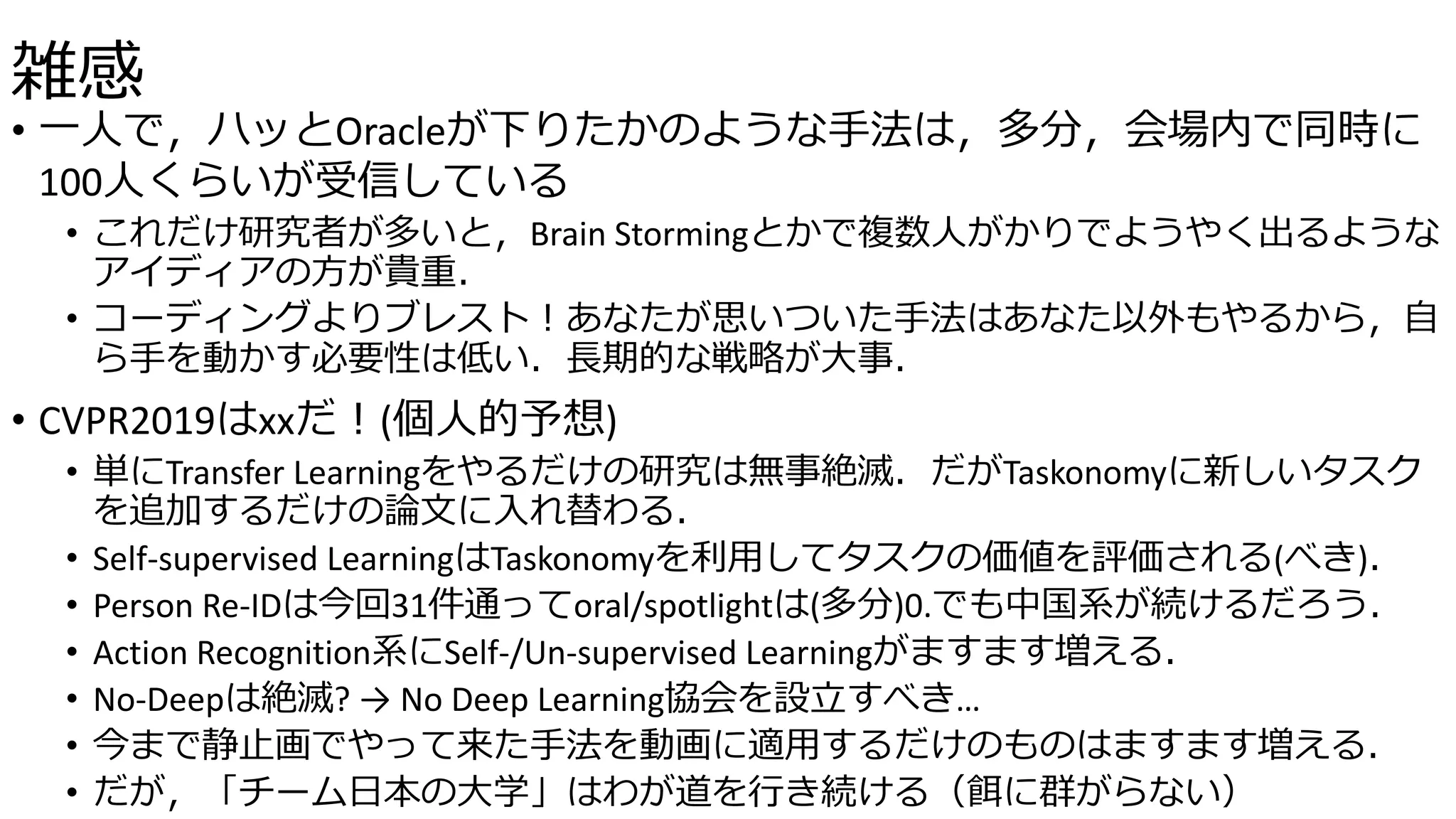 雑感
• 一人で，ハッとOracleが下りたかのような手法は，多分，会場内で同時に
100人くらいが受信している
• これだけ研究者が多いと，Brain Stormingとかで複数人がかりでようやく出るような
アイディアの方が貴重．
• コーディングよりブレスト！あなたが思いついた手法はあなた以外もやるから，自
ら手を動かす必要性は低い．長期的な戦略が大事．
• CVPR2019はxxだ！(個人的予想)
• 単にTransfer Learningをやるだけの研究は無事絶滅．だがTaskonomyに新しいタスク
を追加するだけの論文に入れ替わる．
• Self-supervised LearningはTaskonomyを利用してタスクの価値を評価される(べき)．
• Person Re-IDは今回31件通ってoral/spotlightは(多分)0.でも中国系が続けるだろう．
• Action Recognition系にSelf-/Un-supervised Learningがますます増える．
• No-Deepは絶滅? → No Deep Learning協会を設立すべき…
• 今まで静止画でやって来た手法を動画に適用するだけのものはますます増える．
• だが，「チーム日本の大学」はわが道を行き続ける（餌に群がらない）
 