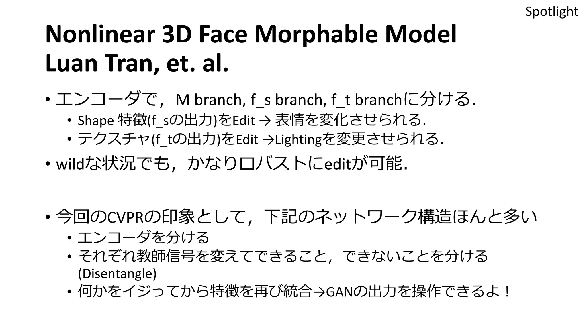 Nonlinear 3D Face Morphable Model
Luan Tran, et. al.
• エンコーダで，M branch, f_s branch, f_t branchに分ける．
• Shape 特徴(f_sの出力)をEdit → 表情を変化させられる．
• テクスチャ(f_tの出力)をEdit →Lightingを変更させられる．
• wildな状況でも，かなりロバストにeditが可能．
• 今回のCVPRの印象として，下記のネットワーク構造ほんと多い
• エンコーダを分ける
• それぞれ教師信号を変えてできること，できないことを分ける
(Disentangle)
• 何かをイジってから特徴を再び統合→GANの出力を操作できるよ！
Spotlight
 
