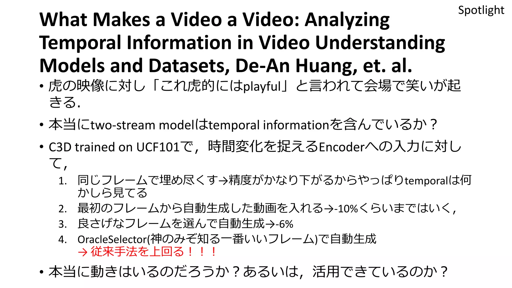 What Makes a Video a Video: Analyzing
Temporal Information in Video Understanding
Models and Datasets, De-An Huang, et. al.
• 虎の映像に対し「これ虎的にはplayful」と言われて会場で笑いが起
きる．
• 本当にtwo-stream modelはtemporal informationを含んでいるか？
• C3D trained on UCF101で，時間変化を捉えるEncoderへの入力に対し
て，
1. 同じフレームで埋め尽くす→精度がかなり下がるからやっぱりtemporalは何
かしら見てる
2. 最初のフレームから自動生成した動画を入れる→-10%くらいまではいく，
3. 良さげなフレームを選んで自動生成→-6%
4. OracleSelector(神のみぞ知る一番いいフレーム)で自動生成
→ 従来手法を上回る！！！
• 本当に動きはいるのだろうか？あるいは，活用できているのか？
Spotlight
 