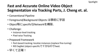 Fast and Accurate Online Video Object
Segmentation via Tracking Parts, J. Cheng et. al.
• Conventional Pipeline
• Foreground/Background Objects は事前に学習
• Object毎にspecificなNetworkを構築．
• Challenge:
• Instance-level tracking
• Pixel-wise Tracking
• Proposed Framework
• Part-based tracking: localize instances (replace fine-tuning)
• ROI SegNet (object-specificで十分なのでfixed.
• 早くて正確！
Spotlight
 