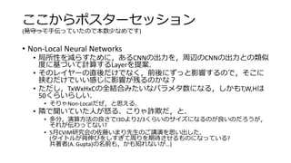 ここからポスターセッション
(見守って手伝っていたので本数少なめです)
• Non-Local Neural Networks
• 局所性を減らすために，あるCNNの出力を，周辺のCNNの出力との類似
度に基づいて計算するLayerを提案．
• そのレイヤーの直後だけでなく，前後にずっと影響するので，そこに
挟むだけでいい感じに影響が残るのかな？
• ただし，TxWxHxCの全結合みたいなパラメタ数になる，しかもT,W,Hは
50くらいらしい．
• そりゃNon-Localだぜ，と思える．
• 隣で聞いていた人が怒る．こりゃ詐欺だ，と．
• 多分，演算方法の良さでI3Dより2/3くらいのサイズになるのが良いのだろうが，
それが伝わってない?
• 5月CVIM研究会の佐藤いまり先生のご講演を思い出した．
(タイトルが背伸びをしすぎて周りを期待させるものになっている?
共著者(A. Gupta)の名前も，かも知れないが…)
 