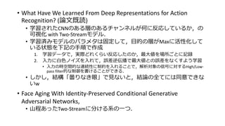 • What Have We Learned From Deep Representations for Action
Recognition? (論文既読)
• 学習されたCNNのある層のあるチャンネルが何に反応しているか，の
可視化 with Two-Streamモデル．
• 学習済みモデルのパラメタは固定して，目的の層がMaxに活性化して
いる状態を下記の手順で作成
1. 学習データで，実際どれくらい反応したのか，最大値を場所ごとに記録
2. 入力に白色ノイズを入れて，誤差逆伝播で最大値との誤差をなくすよう学習
• 入力の時空間的な連続性に制約を入れることで，解析対象の信号に対するHigh/Low-
pass filter的な制御を書けることができる．
• しかし，結構「曇りなき眼」で見ないと，結論の全てには同意できな
いw
• Face Aging With Identity-Preserved Conditional Generative
Adversarial Networks,
• 山程あったTwo-Streamに分ける系の一つ．
 