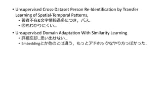 • Unsupervised Cross-Dataset Person Re-Identification by Transfer
Learning of Spatial-Temporal Patterns,
• 著者不在&文字情報過多につき，パス．
• 図もわかりにくい…
• Unsupervised Domain Adaptation With Similarity Learning
• 詳細忘却…思い出せない…
• Embeddingとか他のとは違う，もっとアドホックなやり方っぽかった．
 