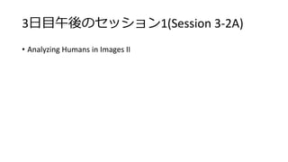 3日目午後のセッション1(Session 3-2A)
• Analyzing Humans in Images II
 