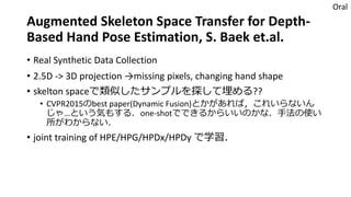 Augmented Skeleton Space Transfer for Depth-
Based Hand Pose Estimation, S. Baek et.al.
• Real Synthetic Data Collection
• 2.5D -> 3D projection →missing pixels, changing hand shape
• skelton spaceで類似したサンプルを探して埋める??
• CVPR2015のbest paper(Dynamic Fusion)とかがあれば，これいらないん
じゃ…という気もする．one-shotでできるからいいのかな．手法の使い
所がわからない．
• joint training of HPE/HPG/HPDx/HPDy で学習．
Oral
 
