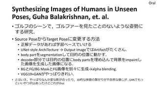 Synthesizing Images of Humans in Unseen
Poses, Guha Balakrishnan, et. al.
• ゴルフのシーンで，ゴルファーを見たことのないような姿勢に
する研究．
• Source PoseからTarget Poseに変更する方法
• 正解データがあれば学習ベースでいける
• UNet-style ArchiTecture → Output ImageではArtifactがたくさん．
• body partをsegmentationして目的の位置に動かす．
• decoder部分では目的の位置にbody partsを埋め込んで背景をimpaintし
た画像を生成した画像になる．
• BGとFG/BG MaskとFG画像を別々に生成→alpha blending.
• VGG19+GANがやっぱりきれい．
• とはいえ，やっぱりなんか変な影が合ったり，3D的な体節の繋がりが不自然な感じが…GANでもっ
といいやつ沢山あったけどこれがOral.
Oral
 